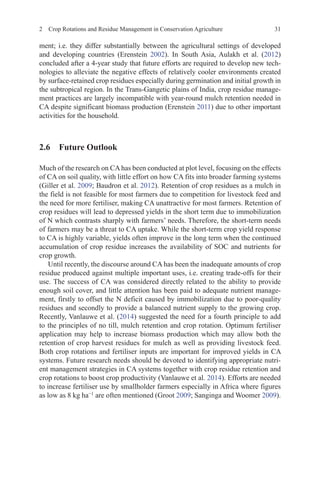 2 Crop Rotations and Residue Management in Conservation Agriculture 31
ment; i.e. they differ substantially between the agricultural settings of developed
and developing countries (Erenstein 2002). In South Asia, Aulakh et al. (2012)
concluded after a 4-year study that future efforts are required to develop new tech-
nologies to alleviate the negative effects of relatively cooler environments created
by surface-retained crop residues especially during germination and initial growth in
the subtropical region. In the Trans-Gangetic plains of India, crop residue manage-
ment practices are largely incompatible with year-round mulch retention needed in
CA despite significant biomass production (Erenstein 2011) due to other important
activities for the household.
2.6 Future Outlook
Much of the research on CAhas been conducted at plot level, focusing on the effects
of CA on soil quality, with little effort on how CA fits into broader farming systems
(Giller et al. 2009; Baudron et al. 2012). Retention of crop residues as a mulch in
the field is not feasible for most farmers due to competition for livestock feed and
the need for more fertiliser, making CA unattractive for most farmers. Retention of
crop residues will lead to depressed yields in the short term due to immobilization
of N which contrasts sharply with farmers’ needs. Therefore, the short-term needs
of farmers may be a threat to CA uptake. While the short-term crop yield response
to CA is highly variable, yields often improve in the long term when the continued
accumulation of crop residue increases the availability of SOC and nutrients for
crop growth.
Until recently, the discourse around CA has been the inadequate amounts of crop
residue produced against multiple important uses, i.e. creating trade-offs for their
use. The success of CA was considered directly related to the ability to provide
enough soil cover, and little attention has been paid to adequate nutrient manage-
ment, firstly to offset the N deficit caused by immobilization due to poor-quality
residues and secondly to provide a balanced nutrient supply to the growing crop.
Recently, Vanlauwe et al. (2014) suggested the need for a fourth principle to add
to the principles of no till, mulch retention and crop rotation. Optimum fertiliser
application may help to increase biomass production which may allow both the
retention of crop harvest residues for mulch as well as providing livestock feed.
Both crop rotations and fertiliser inputs are important for improved yields in CA
systems. Future research needs should be devoted to identifying appropriate nutri-
ent management strategies in CA systems together with crop residue retention and
crop rotations to boost crop productivity (Vanlauwe et al. 2014). Efforts are needed
to increase fertiliser use by smallholder farmers especially in Africa where figures
as low as 8 kg ha−1
are often mentioned (Groot 2009; Sanginga and Woomer 2009).
 