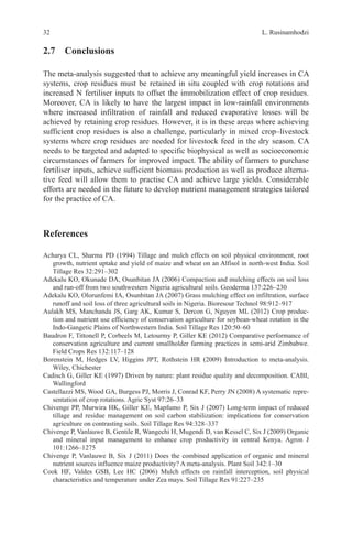 L. Rusinamhodzi
32
2.7 Conclusions
The meta-analysis suggested that to achieve any meaningful yield increases in CA
systems, crop residues must be retained in situ coupled with crop rotations and
increased N fertiliser inputs to offset the immobilization effect of crop residues.
Moreover, CA is likely to have the largest impact in low-rainfall environments
where increased infiltration of rainfall and reduced evaporative losses will be
achieved by retaining crop residues. However, it is in these areas where achieving
sufficient crop residues is also a challenge, particularly in mixed crop–livestock
systems where crop residues are needed for livestock feed in the dry season. CA
needs to be targeted and adapted to specific biophysical as well as socioeconomic
circumstances of farmers for improved impact. The ability of farmers to purchase
fertiliser inputs, achieve sufficient biomass production as well as produce alterna-
tive feed will allow them to practise CA and achieve large yields. Considerable
efforts are needed in the future to develop nutrient management strategies tailored
for the practice of CA.
References
Acharya CL, Sharma PD (1994) Tillage and mulch effects on soil physical environment, root
growth, nutrient uptake and yield of maize and wheat on an Alfisol in north-west India. Soil
Tillage Res 32:291–302
Adekalu KO, Okunade DA, Osunbitan JA (2006) Compaction and mulching effects on soil loss
and run-off from two southwestern Nigeria agricultural soils. Geoderma 137:226–230
Adekalu KO, Olorunfemi IA, Osunbitan JA (2007) Grass mulching effect on infiltration, surface
runoff and soil loss of three agricultural soils in Nigeria. Bioresour Technol 98:912–917
Aulakh MS, Manchanda JS, Garg AK, Kumar S, Dercon G, Nguyen ML (2012) Crop produc-
tion and nutrient use efficiency of conservation agriculture for soybean-wheat rotation in the
Indo-Gangetic Plains of Northwestern India. Soil Tillage Res 120:50–60
Baudron F, Tittonell P, Corbeels M, Letourmy P, Giller KE (2012) Comparative performance of
conservation agriculture and current smallholder farming practices in semi-arid Zimbabwe.
Field Crops Res 132:117–128
Borenstein M, Hedges LV, Higgins JPT, Rothstein HR (2009) Introduction to meta-analysis.
Wiley, Chichester
Cadisch G, Giller KE (1997) Driven by nature: plant residue quality and decomposition. CABI,
Wallingford
Castellazzi MS, Wood GA, Burgess PJ, Morris J, Conrad KF, Perry JN (2008) A systematic repre-
sentation of crop rotations. Agric Syst 97:26–33
Chivenge PP, Murwira HK, Giller KE, Mapfumo P, Six J (2007) Long-term impact of reduced
tillage and residue management on soil carbon stabilization: implications for conservation
agriculture on contrasting soils. Soil Tillage Res 94:328–337
Chivenge P, Vanlauwe B, Gentile R, Wangechi H, Mugendi D, van Kessel C, Six J (2009) Organic
and mineral input management to enhance crop productivity in central Kenya. Agron J
101:1266–1275
Chivenge P, Vanlauwe B, Six J (2011) Does the combined application of organic and mineral
nutrient sources influence maize productivity? A meta-analysis. Plant Soil 342:1–30
Cook HF, Valdes GSB, Lee HC (2006) Mulch effects on rainfall interception, soil physical
characteristics and temperature under Zea mays. Soil Tillage Res 91:227–235
 