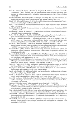 L. Rusinamhodzi
36
Paul BK, Vanlauwe B, Ayuke F, Gassner A, Hoogmoed M, Hurisso TT, Koala S, Lelei D,
Ndabamenye T, Six J, Pulleman MM (2013) Medium-term impact of tillage and residue man-
agement on soil aggregate stability, soil carbon and crop productivity. Agric Ecosyst Environ
164:14–22
Rice CW, Smith MS, Blevins RL (1986) Soil nitrogen availability after long-term continuous no-
tillage and conventional tillage corn production. Soil Sci Soc Am J 50:1206–1210
Riddle WC, Gillespie TJ, Swanton CJ (1996) Rye mulch characterization for the purpose of micro-
climatic modelling. Agric For Meteorol 78:67–81
Ried K (2006) Interpreting and understanding meta-analysis graphs: a practical guide. Aust Fam
Phys 35:635–638
Rohrbach D, Kiala D (2007) Development options for local seed systems in Mozambique. J SAT
Agric Res 3:1–28
Rosenburg MS, Adams DC, Gurevitch J (2000) Metawin. Statistical software for meta-analysis,
version 2. Sinauer Associates Inc, Sunderland
Rufino MC, Rowe EC, Delve RJ, Giller KE (2006) Nitrogen cycling efficiencies through resource-
poor African crop-livestock systems. Agric Ecosyst Environ 112:261–282
Rufino MC, Tittonell P, van Wijk MT, Castellanos-Navarrete A, Delve RJ, de Ridder N, Giller KE
(2007) Manure as a key resource within smallholder farming systems: analysing farm-scale
nutrient cycling efficiencies with the NUANCES framework. Livest Sci 112:273–287
Rufino MC, Dury J, Tittonell P, van Wijk MT, Herrero M, Zingore S, Mapfumo P, Giller KE (2011)
Competing use of organic resources, village-level interactions between farm types and climate
variability in a communal area of NE Zimbabwe. Agric Syst 104:175–190
Rusinamhodzi L (2013) Nuances and nuisances: crop production intensification options for
smallholder farming systems of southern Africa. Plant Sciences, Wageningen Univerity, The
Netherlands, S.l., p 222
Rusinamhodzi L, Corbeels M, Van Wijk MT, Rufino MC, Nyamangara J, Giller KE (2011) A
meta-analysis of long-term effects of conservation agriculture on maize grain yield under rain-
fed conditions. Agron Sustain Dev 31:657–673
Rusinamhodzi L, Corbeels M, Zingore S, Nyamangara J, Giller KE (2013) Pushing the envelope?
Maize production intensification and the role of cattle manure in recovery of degraded soils in
smallholder farming areas of Zimbabwe. Field Crops Res 147:40–53
Sadler EJ, Turner NC (1993) Water relationships in a sustainable agriculture system. In: Hatfield
JL, Karlen DL (eds) Sustainable agriculture systems. Lewis, Boca Raton, pp 21–46
Sanginga N, Woomer PL (2009) Integrated Soil Fertility Management in Africa: Principles,
Practices and Developmental Process. CIAT, Nairobi, Kenya
Savabi MR, Stott DE (1994) Effect of rainfall interception by plant residues on the soil water.
Trans Am Soc Agric Eng 37:1093–1098
Sileshi G, Akinnifesi FK, Ajayi OC, Place F (2008) Meta-analysis of maize yield response to
woody and herbaceous legumes in sub-Saharan Africa. Plant Soil 307:1–19
Sisti CPJ, dos Santos HP, Kohhann R, Alves BJR, Urquiaga S, Boddey RM (2004) Change in
carbon and nitrogen in soil under 13 years of conventional or zero tillage in southern Brazil.
Soil Tillage Res 76:39–58
Sumberg J (2002) The logic of fodder legumes in Africa. Food Policy 27:285–300
Thiagalingam K, Dalgliesh N, Gould N, McCown R, Cogle A, Chapman A (1996) Comparison of
no-tillage and conventional tillage in the development of sustainable farming systems in the
semi-arid tropics. Aust J Exp Agric 36:995–1002
Thierfelder C, Wall PC (2012) Effects of conservation agriculture on soil quality and productivity
in contrasting agro-ecological environments of Zimbabwe. Soil Use Manage 28:209–220
Thierfelder C, Cheesman S, Rusinamhodzi L (2012a) Benefits and challenges of crop rotations in
maize-based conservation agriculture (CA) cropping systems of southern Africa. Int J Agric
Sustain 11(2):108–124
Thierfelder C, Cheesman S, Rusinamhodzi L (2012b) A comparative analysis of conservation ag-
riculture systems: benefits and challenges of rotations and intercropping in Zimbabwe. Field
Crops Res 137:237–250
 