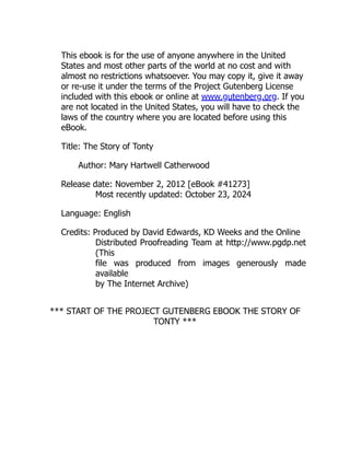This ebook is for the use of anyone anywhere in the United
States and most other parts of the world at no cost and with
almost no restrictions whatsoever. You may copy it, give it away
or re-use it under the terms of the Project Gutenberg License
included with this ebook or online at www.gutenberg.org. If you
are not located in the United States, you will have to check the
laws of the country where you are located before using this
eBook.
Title: The Story of Tonty
Author: Mary Hartwell Catherwood
Release date: November 2, 2012 [eBook #41273]
Most recently updated: October 23, 2024
Language: English
Credits: Produced by David Edwards, KD Weeks and the Online
Distributed Proofreading Team at http://www.pgdp.net
(This
file was produced from images generously made
available
by The Internet Archive)
*** START OF THE PROJECT GUTENBERG EBOOK THE STORY OF
TONTY ***
 