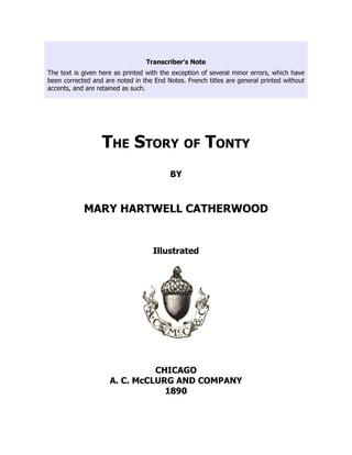 Transcriber’s Note
The text is given here as printed with the exception of several minor errors, which have
been corrected and are noted in the End Notes. French titles are general printed without
accents, and are retained as such.
The Story of Tonty
BY
MARY HARTWELL CATHERWOOD
Illustrated
CHICAGO
A. C. McCLURG AND COMPANY
1890
 