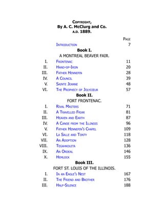 Copyright,
By A. C. McClurg and Co.
A.D. 1889.
Page
Introduction 7
Book I.
A MONTREAL BEAVER FAIR.
I. Frontenac 11
II. Hand-of-Iron 20
III. Father Hennepin 28
IV. A Council 39
V. Sainte Jeanne 48
VI. The Prophecy of Jolycœur 57
Book II.
FORT FRONTENAC.
I. Rival Masters 71
II. A Travelled Friar 81
III. Heaven and Earth 87
IV. A Canoe from the Illinois 96
V. Father Hennepin’s Chapel 109
VI. La Salle and Tonty 118
VII. An Adoption 128
VIII. Tegahkouita 136
IX. An Ordeal 146
X. Hemlock 155
Book III.
FORT ST. LOUIS OF THE ILLINOIS.
I. In an Eagle’s Nest 167
II. The Friend and Brother 176
III. Half-Silence 188
 