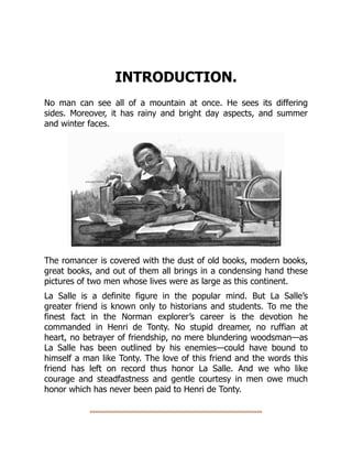 INTRODUCTION.
No man can see all of a mountain at once. He sees its differing
sides. Moreover, it has rainy and bright day aspects, and summer
and winter faces.
The romancer is covered with the dust of old books, modern books,
great books, and out of them all brings in a condensing hand these
pictures of two men whose lives were as large as this continent.
La Salle is a definite figure in the popular mind. But La Salle’s
greater friend is known only to historians and students. To me the
finest fact in the Norman explorer’s career is the devotion he
commanded in Henri de Tonty. No stupid dreamer, no ruffian at
heart, no betrayer of friendship, no mere blundering woodsman—as
La Salle has been outlined by his enemies—could have bound to
himself a man like Tonty. The love of this friend and the words this
friend has left on record thus honor La Salle. And we who like
courage and steadfastness and gentle courtesy in men owe much
honor which has never been paid to Henri de Tonty.
 