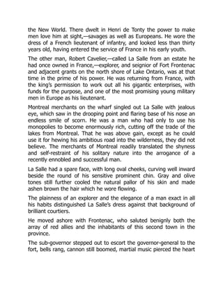 the New World. There dwelt in Henri de Tonty the power to make
men love him at sight,—savages as well as Europeans. He wore the
dress of a French lieutenant of infantry, and looked less than thirty
years old, having entered the service of France in his early youth.
The other man, Robert Cavelier,—called La Salle from an estate he
had once owned in France,—explorer, and seignior of Fort Frontenac
and adjacent grants on the north shore of Lake Ontario, was at that
time in the prime of his power. He was returning from France, with
the king’s permission to work out all his gigantic enterprises, with
funds for the purpose, and one of the most promising young military
men in Europe as his lieutenant.
Montreal merchants on the wharf singled out La Salle with jealous
eye, which saw in the drooping point and flaring base of his nose an
endless smile of scorn. He was a man who had only to use his
monopolies to become enormously rich, cutting off the trade of the
lakes from Montreal. That he was above gain, except as he could
use it for hewing his ambitious road into the wilderness, they did not
believe. The merchants of Montreal readily translated the shyness
and self-restraint of his solitary nature into the arrogance of a
recently ennobled and successful man.
La Salle had a spare face, with long oval cheeks, curving well inward
beside the round of his sensitive prominent chin. Gray and olive
tones still further cooled the natural pallor of his skin and made
ashen brown the hair which he wore flowing.
The plainness of an explorer and the elegance of a man exact in all
his habits distinguished La Salle’s dress against that background of
brilliant courtiers.
He moved ashore with Frontenac, who saluted benignly both the
array of red allies and the inhabitants of this second town in the
province.
The sub-governor stepped out to escort the governor-general to the
fort, bells rang, cannon still boomed, martial music pierced the heart
 