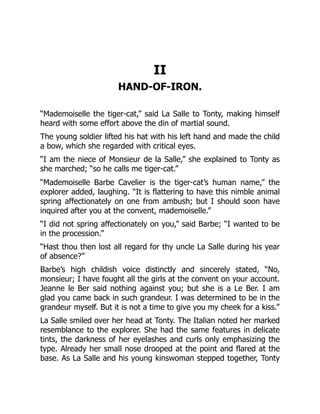 II
HAND-OF-IRON.
“Mademoiselle the tiger-cat,” said La Salle to Tonty, making himself
heard with some effort above the din of martial sound.
The young soldier lifted his hat with his left hand and made the child
a bow, which she regarded with critical eyes.
“I am the niece of Monsieur de la Salle,” she explained to Tonty as
she marched; “so he calls me tiger-cat.”
“Mademoiselle Barbe Cavelier is the tiger-cat’s human name,” the
explorer added, laughing. “It is flattering to have this nimble animal
spring affectionately on one from ambush; but I should soon have
inquired after you at the convent, mademoiselle.”
“I did not spring affectionately on you,” said Barbe; “I wanted to be
in the procession.”
“Hast thou then lost all regard for thy uncle La Salle during his year
of absence?”
Barbe’s high childish voice distinctly and sincerely stated, “No,
monsieur; I have fought all the girls at the convent on your account.
Jeanne le Ber said nothing against you; but she is a Le Ber. I am
glad you came back in such grandeur. I was determined to be in the
grandeur myself. But it is not a time to give you my cheek for a kiss.”
La Salle smiled over her head at Tonty. The Italian noted her marked
resemblance to the explorer. She had the same features in delicate
tints, the darkness of her eyelashes and curls only emphasizing the
type. Already her small nose drooped at the point and flared at the
base. As La Salle and his young kinswoman stepped together, Tonty
 