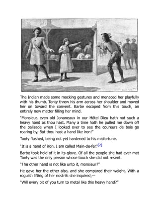 The Indian made some mocking gestures and menaced her playfully
with his thumb. Tonty threw his arm across her shoulder and moved
her on toward the convent. Barbe escaped from this touch, an
entirely new matter filling her mind.
“Monsieur, even old Jonaneaux in our Hôtel Dieu hath not such a
heavy hand as thou hast. Many a time hath he pulled me down off
the palisade when I looked over to see the coureurs de bois go
roaring by. But thou hast a hand like iron!”
Tonty flushed, being not yet hardened to his misfortune.
“It is a hand of iron. I am called Main-de-fer.”[2]
Barbe took hold of it in its glove. Of all the people she had ever met
Tonty was the only person whose touch she did not resent.
“The other hand is not like unto it, monsieur?”
He gave her the other also, and she compared their weight. With a
roguish lifting of her nostrils she inquired,—
“Will every bit of you turn to metal like this heavy hand?”
 