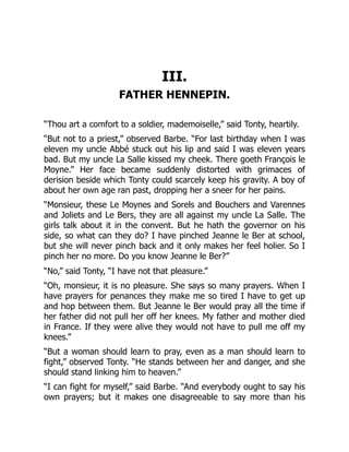 III.
FATHER HENNEPIN.
“Thou art a comfort to a soldier, mademoiselle,” said Tonty, heartily.
“But not to a priest,” observed Barbe. “For last birthday when I was
eleven my uncle Abbé stuck out his lip and said I was eleven years
bad. But my uncle La Salle kissed my cheek. There goeth François le
Moyne.” Her face became suddenly distorted with grimaces of
derision beside which Tonty could scarcely keep his gravity. A boy of
about her own age ran past, dropping her a sneer for her pains.
“Monsieur, these Le Moynes and Sorels and Bouchers and Varennes
and Joliets and Le Bers, they are all against my uncle La Salle. The
girls talk about it in the convent. But he hath the governor on his
side, so what can they do? I have pinched Jeanne le Ber at school,
but she will never pinch back and it only makes her feel holier. So I
pinch her no more. Do you know Jeanne le Ber?”
“No,” said Tonty, “I have not that pleasure.”
“Oh, monsieur, it is no pleasure. She says so many prayers. When I
have prayers for penances they make me so tired I have to get up
and hop between them. But Jeanne le Ber would pray all the time if
her father did not pull her off her knees. My father and mother died
in France. If they were alive they would not have to pull me off my
knees.”
“But a woman should learn to pray, even as a man should learn to
fight,” observed Tonty. “He stands between her and danger, and she
should stand linking him to heaven.”
“I can fight for myself,” said Barbe. “And everybody ought to say his
own prayers; but it makes one disagreeable to say more than his
 