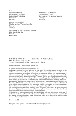 ISBN 978-3-319-11619-8 ISBN 978-3-319-11620-4 (eBook)
DOI 10.1007/978-3-319-11620-4
Springer Cham Heidelberg New York Dordrecht London
Library of Congress Control Number: 2014955208
© Springer International Publishing Switzerland 2015
This work is subject to copyright. All rights are reserved by the Publisher, whether the whole or part
of the material is concerned, specifically the rights of translation, reprinting, reuse of illustrations,
recitation, broadcasting, reproduction on microfilms or in any other physical way, and transmission or
information storage and retrieval, electronic adaptation, computer software, or by similar or dissimilar
methodology now known or hereafter developed. Exempted from this legal reservation are brief excerpts
in connection with reviews or scholarly analysis or material supplied specifically for the purpose of
being entered and executed on a computer system, for exclusive use by the purchaser of the work.
Duplication of this publication or parts thereof is permitted only under the provisions of the Copyright
Law of the Publisher’s location, in its current version, and permission for use must always be obtained
from Springer. Permissions for use may be obtained through RightsLink at the Copyright Clearance
Center. Violations are liable to prosecution under the respective Copyright Law.
The use of general descriptive names, registered names, trademarks, service marks, etc. in this publication
does not imply, even in the absence of a specific statement, that such names are exempt from the relevant
protective laws and regulations and therefore free for general use.
While the advice and information in this book are believed to be true and accurate at the date of
publication, neither the authors nor the editors nor the publisher can accept any legal responsibility for
any errors or omissions that may be made. The publisher makes no warranty, express or implied, with
respect to the material contained herein.
Printed on acid-free paper
Springer is part of Springer Science+Business Media (www.springer.com)
Editors
Muhammad Farooq
Department of Agronomy
University of Agriculture
Faisalabad
Pakistan
Institute of Agriculture
The University of Western Australia
Crawley
Australia
College of Food and Agricultural Sciences
King Saud University
Riyadh
Saudi Arabia
Kadambot H. M. Siddique
Institute of Agriculture
The University of Western Australia
Crawley
Australia
 