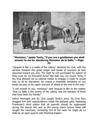“Monsieur,” spoke Tonty, “if you are a gentleman you shall
answer to me for slandering Monsieur de la Salle.”—Page
32.
“Jacques le Ber is a noble of the colony,” declared Du Lhut, with the
derisive freedom this great ranger and leader of coureurs de bois
assumed toward any one; “for hath he not purchased his patent of
King Louis for six thousand livres? But look you, my cousin Tonty, if
the king allowed not us colonial nobles to engage in trade he would
lose us all by starvation; for scarce a miserable censitaire on our
lands can pay us his capon and pint of wheat at the end of the year.”
“I will answer to you, monsieur,” said Jacques le Ber to the soldier,
”that La Salle is the enemy of the colony, and the betrayer of them
that have been his friends.”
Father Hennepin and Du Lhut caught Tonty’s arms. Du Lhut then
dragged him with expostulations inside the palisade gate, repeating
Frontenac’s strict orders that all quarrels should be suppressed
during the beaver fair, and as the young man’s furious looks still
sought the merchant, reminding him of the harm he might do La
Salle by an open quarrel with Montreal traders.
 