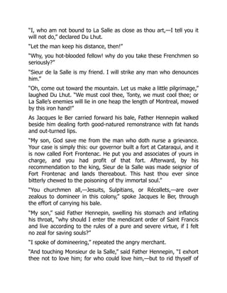 “I, who am not bound to La Salle as close as thou art,—I tell you it
will not do,” declared Du Lhut.
“Let the man keep his distance, then!”
“Why, you hot-blooded fellow! why do you take these Frenchmen so
seriously?”
“Sieur de la Salle is my friend. I will strike any man who denounces
him.”
“Oh, come out toward the mountain. Let us make a little pilgrimage,”
laughed Du Lhut. “We must cool thee, Tonty, we must cool thee; or
La Salle’s enemies will lie in one heap the length of Montreal, mowed
by this iron hand!”
As Jacques le Ber carried forward his bale, Father Hennepin walked
beside him dealing forth good-natured remonstrance with fat hands
and out-turned lips.
“My son, God save me from the man who doth nurse a grievance.
Your case is simply this: our governor built a fort at Cataraqui, and it
is now called Fort Frontenac. He put you and associates of yours in
charge, and you had profit of that fort. Afterward, by his
recommendation to the king, Sieur de la Salle was made seignior of
Fort Frontenac and lands thereabout. This hast thou ever since
bitterly chewed to the poisoning of thy immortal soul.”
“You churchmen all,—Jesuits, Sulpitians, or Récollets,—are over
zealous to domineer in this colony,” spoke Jacques le Ber, through
the effort of carrying his bale.
“My son,” said Father Hennepin, swelling his stomach and inflating
his throat, “why should I enter the mendicant order of Saint Francis
and live according to the rules of a pure and severe virtue, if I felt
no zeal for saving souls?”
“I spoke of domineering,” repeated the angry merchant.
“And touching Monsieur de la Salle,” said Father Hennepin, “I exhort
thee not to love him; for who could love him,—but to rid thyself of
 