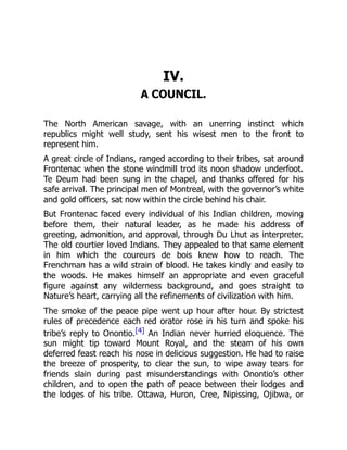 IV.
A COUNCIL.
The North American savage, with an unerring instinct which
republics might well study, sent his wisest men to the front to
represent him.
A great circle of Indians, ranged according to their tribes, sat around
Frontenac when the stone windmill trod its noon shadow underfoot.
Te Deum had been sung in the chapel, and thanks offered for his
safe arrival. The principal men of Montreal, with the governor’s white
and gold officers, sat now within the circle behind his chair.
But Frontenac faced every individual of his Indian children, moving
before them, their natural leader, as he made his address of
greeting, admonition, and approval, through Du Lhut as interpreter.
The old courtier loved Indians. They appealed to that same element
in him which the coureurs de bois knew how to reach. The
Frenchman has a wild strain of blood. He takes kindly and easily to
the woods. He makes himself an appropriate and even graceful
figure against any wilderness background, and goes straight to
Nature’s heart, carrying all the refinements of civilization with him.
The smoke of the peace pipe went up hour after hour. By strictest
rules of precedence each red orator rose in his turn and spoke his
tribe’s reply to Onontio.[4] An Indian never hurried eloquence. The
sun might tip toward Mount Royal, and the steam of his own
deferred feast reach his nose in delicious suggestion. He had to raise
the breeze of prosperity, to clear the sun, to wipe away tears for
friends slain during past misunderstandings with Onontio’s other
children, and to open the path of peace between their lodges and
the lodges of his tribe. Ottawa, Huron, Cree, Nipissing, Ojibwa, or
 