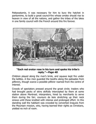 Pottawatamie, it was necessary for him to bury the hatchet in
pantomime, to build a great council-fire whose smoke should rise to
heaven in view of all the nations, and gather the tribes of the lakes
in one family council with the French around this fire forever.
“Each red orator rose in his turn and spoke his tribe’s
reply.”—Page 40.
Children played along the river’s brink, and squaws kept fire under
the kettles. A few men guarded the booths along the palisades from
pilferers, though scarce a possible pilferer roamed from the centre of
interest.
Crowds of spectators pressed around the great circle; traders who
had brought packs of skins skilfully intercepted by them at some
station above Montreal; interpreters, hired by merchants to serve
them during the fair; coureurs de bois stretching up their neck
sinews until these knotted with intense and prolonged effort. In this
standing wall the habitant was crowded by converted Iroquois from
the Mountain mission, who, having learned their rights as Christians,
yielded no inch of room.
 