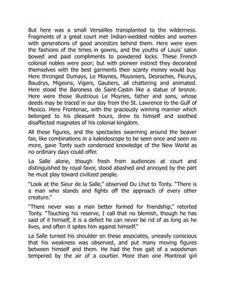 But here was a small Versailles transplanted to the wilderness.
Fragments of a great court met Indian-wedded nobles and women
with generations of good ancestors behind them. Here were even
the fashions of the times in gowns, and the youths of Louis’ salon
bowed and paid compliments to powdered locks. These French
colonial nobles were poor; but with pioneer instinct they decorated
themselves with the best garments their scanty money would buy.
Here thronged Dumays, Le Moynes, Mousniers, Desroches, Fleurys,
Baudrys, Migeons, Vigers, Gautiers, all chattering and animated.
Here stood the Baroness de Saint-Castin like a statue of bronze.
Here were those illustrious Le Moynes, father and sons, whose
deeds may be traced in our day from the St. Lawrence to the Gulf of
Mexico. Here Frontenac, with the graciously winning manner which
belonged to his pleasant hours, drew to himself and soothed
disaffected magnates of his colonial kingdom.
All these figures, and the spectacles swarming around the beaver
fair, like combinations in a kaleidoscope to be seen once and seen no
more, gave Tonty such condensed knowledge of the New World as
no ordinary days could offer.
La Salle alone, though fresh from audiences at court and
distinguished by royal favor, stood abashed and annoyed by the part
he must play toward civilized people.
“Look at the Sieur de la Salle,” observed Du Lhut to Tonty. “There is
a man who stands and fights off the approach of every other
creature.”
“There never was a man better formed for friendship,” retorted
Tonty. “Touching his reserve, I call that no blemish, though he has
said of it himself, it is a defect he can never be rid of as long as he
lives, and often it spites him against himself.”
La Salle turned his shoulder on these associates, uneasily conscious
that his weakness was observed, and put many moving figures
between himself and them. He had the free gait of a woodsman
tempered by the air of a courtier. More than one Montreal girl
 