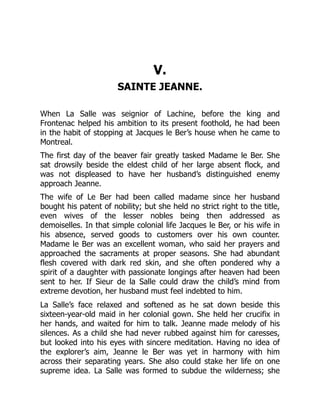 V.
SAINTE JEANNE.
When La Salle was seignior of Lachine, before the king and
Frontenac helped his ambition to its present foothold, he had been
in the habit of stopping at Jacques le Ber’s house when he came to
Montreal.
The first day of the beaver fair greatly tasked Madame le Ber. She
sat drowsily beside the eldest child of her large absent flock, and
was not displeased to have her husband’s distinguished enemy
approach Jeanne.
The wife of Le Ber had been called madame since her husband
bought his patent of nobility; but she held no strict right to the title,
even wives of the lesser nobles being then addressed as
demoiselles. In that simple colonial life Jacques le Ber, or his wife in
his absence, served goods to customers over his own counter.
Madame le Ber was an excellent woman, who said her prayers and
approached the sacraments at proper seasons. She had abundant
flesh covered with dark red skin, and she often pondered why a
spirit of a daughter with passionate longings after heaven had been
sent to her. If Sieur de la Salle could draw the child’s mind from
extreme devotion, her husband must feel indebted to him.
La Salle’s face relaxed and softened as he sat down beside this
sixteen-year-old maid in her colonial gown. She held her crucifix in
her hands, and waited for him to talk. Jeanne made melody of his
silences. As a child she had never rubbed against him for caresses,
but looked into his eyes with sincere meditation. Having no idea of
the explorer’s aim, Jeanne le Ber was yet in harmony with him
across their separating years. She also could stake her life on one
supreme idea. La Salle was formed to subdue the wilderness; she
 