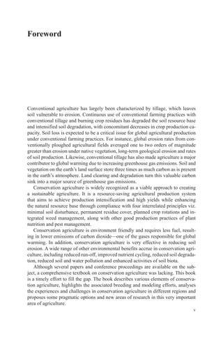 v
Foreword
Conventional agriculture has largely been characterized by tillage, which leaves
soil vulnerable to erosion. Continuous use of conventional farming practices with
conventional tillage and burning crop residues has degraded the soil resource base
and intensified soil degradation, with concomitant decreases in crop production ca-
pacity. Soil loss is expected to be a critical issue for global agricultural production
under conventional farming practices. For instance, global erosion rates from con-
ventionally ploughed agricultural fields averaged one to two orders of magnitude
greater than erosion under native vegetation, long-term geological erosion and rates
of soil production. Likewise, conventional tillage has also made agriculture a major
contributor to global warming due to increasing greenhouse gas emissions. Soil and
vegetation on the earth’s land surface store three times as much carbon as is present
in the earth’s atmosphere. Land clearing and degradation turn this valuable carbon
sink into a major source of greenhouse gas emissions.
Conservation agriculture is widely recognized as a viable approach to creating
a sustainable agriculture. It is a resource-saving agricultural production system
that aims to achieve production intensification and high yields while enhancing
the natural resource base through compliance with four interrelated principles viz.
minimal soil disturbance, permanent residue cover, planned crop rotations and in-
tegrated weed management, along with other good production practices of plant
nutrition and pest management.
Conservation agriculture is environment friendly and requires less fuel, result-
ing in lower emissions of carbon dioxide—one of the gases responsible for global
warming. In addition, conservation agriculture is very effective in reducing soil
erosion. A wide range of other environmental benefits accrue in conservation agri-
culture, including reduced run-off, improved nutrient cycling, reduced soil degrada-
tion, reduced soil and water pollution and enhanced activities of soil biota.
Although several papers and conference proceedings are available on the sub-
ject, a comprehensive textbook on conservation agriculture was lacking. This book
is a timely effort to fill the gap. The book describes various elements of conserva-
tion agriculture, highlights the associated breeding and modeling efforts, analyses
the experiences and challenges in conservation agriculture in different regions and
proposes some pragmatic options and new areas of research in this very important
area of agriculture.
 