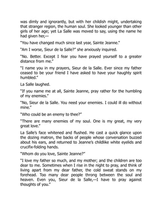 was dimly and ignorantly, but with her childish might, undertaking
that stranger region, the human soul. She looked younger than other
girls of her age; yet La Salle was moved to say, using the name he
had given her,—
“You have changed much since last year, Sainte Jeanne.”
“Am I worse, Sieur de la Salle?” she anxiously inquired.
“No. Better. Except I fear you have prayed yourself to a greater
distance from me.”
“I name you in my prayers, Sieur de la Salle. Ever since my father
ceased to be your friend I have asked to have your haughty spirit
humbled.”
La Salle laughed.
“If you name me at all, Sainte Jeanne, pray rather for the humbling
of my enemies.”
“No, Sieur de la Salle. You need your enemies. I could ill do without
mine.”
“Who could be an enemy to thee?”
“There are many enemies of my soul. One is my great, my very
great love.”
La Salle’s face whitened and flushed. He cast a quick glance upon
the dozing matron, the backs of people whose conversation buzzed
about his ears, and returned to Jeanne’s childlike white eyelids and
crucifix-folding hands.
“Whom do you love, Sainte Jeanne?”
“I love my father so much, and my mother; and the children are too
dear to me. Sometimes when I rise in the night to pray, and think of
living apart from my dear father, the cold sweat stands on my
forehead. Too many dear people throng between the soul and
heaven. Even you, Sieur de la Salle,—I have to pray against
thoughts of you.”
 