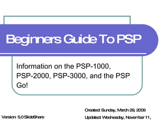 Beginners Guide To PSP Information on the PSP-1000, PSP-2000, PSP-3000, and the PSP Go! Created: Sunday, March 29, 2009 Updated: Wednesday, November 11, 2009 Version: 5.0 SlideShare Edit 