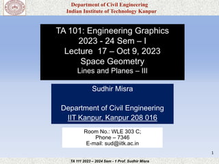 Department of Civil Engineering
Indian Institute of Technology Kanpur
TA 111 2023 – 2024 Sem - 1 Prof. Sudhir Misra
TA 101: Engineering Graphics
2023 - 24 Sem – I
Lecture 17 – Oct 9, 2023
Space Geometry
Lines and Planes – III
Sudhir Misra
Department of Civil Engineering
IIT Kanpur, Kanpur 208 016
1
Room No.: WLE 303 C;
Phone – 7346
E-mail: sud@iitk.ac.in
 