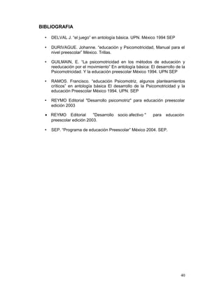 BIBLIOGRAFIA
• DELVAL J. “el juego” en antología básica. UPN. México 1994 SEP
• DURIVAGUE. Johanne. “educación y Psicomotricidad, Manual para el
nivel preescolar” Mèxico. Trillas.
• GUILMAIN, E. “La psicomotricidad en los mètodos de educación y
reeducación por el movimiento” En antología básica: El desarrollo de la
Psicomotricidad. Y la educación preescolar México 1994. UPN SEP
• RAMOS. Francisco. “educación Psicomotriz, algunos planteamientos
críticos” en antología básica El desarrollo de la Psicomotricidad y la
educación Preescolar México 1994. UPN. SEP
• REYMO Editorial "Desarrollo psicomotriz" para educación preescolar
edición 2003
• REYMO Editorial "Desarrollo socio afectivo " para educación
preescolar edición 2003.
• SEP. “Programa de educación Preescolar” México 2004. SEP.
40
 