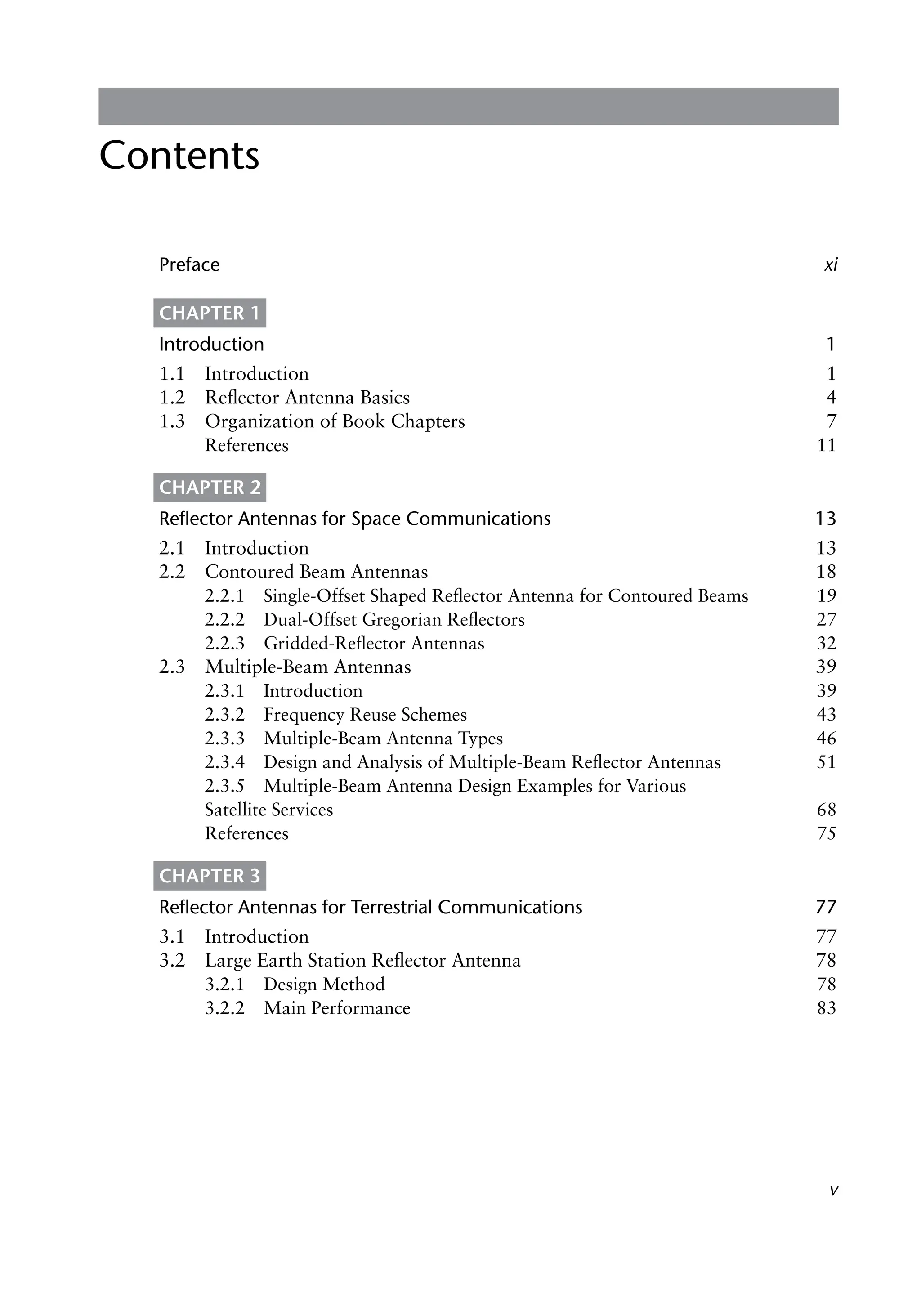v
Contents
Preface xi
CHAPTER 1
Introduction 1
1.1 Introduction 1
1.2 Reflector Antenna Basics 4
1.3 Organization of Book Chapters 7
References 11
CHAPTER 2
Reflector Antennas for Space Communications 13
2.1 Introduction 13
2.2 Contoured Beam Antennas 18
2.2.1 Single-Offset Shaped Reflector Antenna for Contoured Beams 19
2.2.2 Dual-Offset Gregorian Reflectors 27
2.2.3 Gridded-Reflector Antennas 32
2.3 Multiple-Beam Antennas 39
2.3.1 Introduction 39
2.3.2 Frequency Reuse Schemes 43
2.3.3 Multiple-Beam Antenna Types 46
2.3.4 Design and Analysis of Multiple-Beam Reflector Antennas 51
2.3.5 Multiple-Beam Antenna Design Examples for Various
Satellite Services 68
References 75
CHAPTER 3
Reflector Antennas for Terrestrial Communications 77
3.1 Introduction 77
3.2 Large Earth Station Reflector Antenna 78
3.2.1 Design Method 78
3.2.2 Main Performance 83
 
