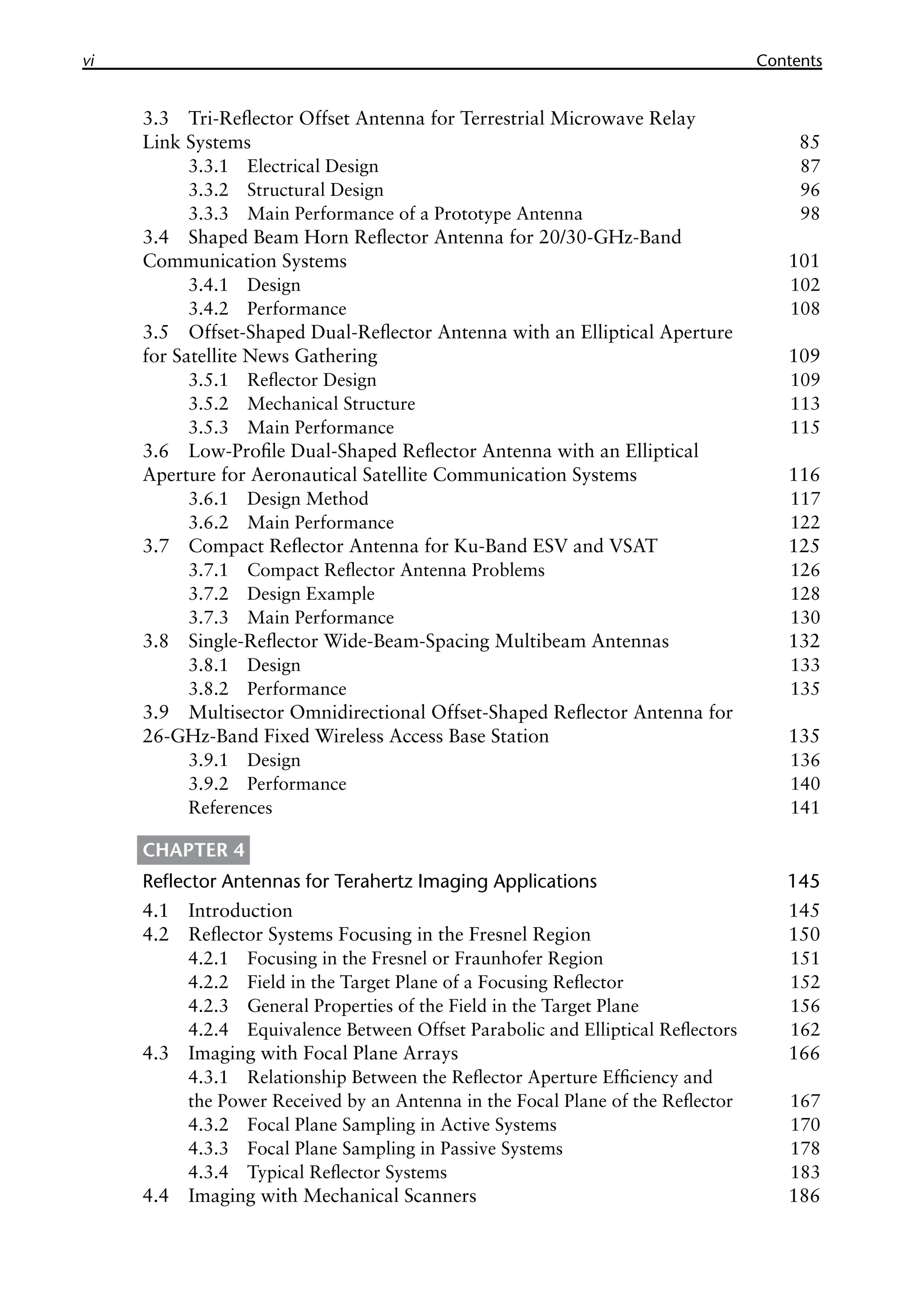 vi Contents
3.3 Tri-Reflector Offset Antenna for Terrestrial Microwave Relay
Link Systems 85
3.3.1 Electrical Design 87
3.3.2 Structural Design 96
3.3.3 Main Performance of a Prototype Antenna 98
3.4 Shaped Beam Horn Reflector Antenna for 20/30-GHz-Band
Communication Systems 101
3.4.1 Design 102
3.4.2 Performance 108
3.5 Offset-Shaped Dual-Reflector Antenna with an Elliptical Aperture
for Satellite News Gathering 109
3.5.1 Reflector Design 109
3.5.2 Mechanical Structure 113
3.5.3 Main Performance 115
3.6 Low-Profile Dual-Shaped Reflector Antenna with an Elliptical
Aperture for Aeronautical Satellite Communication Systems 116
3.6.1 Design Method 117
3.6.2 Main Performance 122
3.7 Compact Reflector Antenna for Ku-Band ESV and VSAT 125
3.7.1 Compact Reflector Antenna Problems 126
3.7.2 Design Example 128
3.7.3 Main Performance 130
3.8 Single-Reflector Wide-Beam-Spacing Multibeam Antennas 132
3.8.1 Design 133
3.8.2 Performance 135
3.9 Multisector Omnidirectional Offset-Shaped Reflector Antenna for
26-GHz-Band Fixed Wireless Access Base Station 135
3.9.1 Design 136
3.9.2 Performance 140
References 141
CHAPTER 4
Reflector Antennas for Terahertz Imaging Applications 145
4.1 Introduction 145
4.2 Reflector Systems Focusing in the Fresnel Region 150
4.2.1 Focusing in the Fresnel or Fraunhofer Region 151
4.2.2 Field in the Target Plane of a Focusing Reflector 152
4.2.3 General Properties of the Field in the Target Plane 156
4.2.4 Equivalence Between Offset Parabolic and Elliptical Reflectors 162
4.3 Imaging with Focal Plane Arrays 166
4.3.1 Relationship Between the Reflector Aperture Efficiency and
the Power Received by an Antenna in the Focal Plane of the Reflector 167
4.3.2 Focal Plane Sampling in Active Systems 170
4.3.3 Focal Plane Sampling in Passive Systems 178
4.3.4 Typical Reflector Systems 183
4.4 Imaging with Mechanical Scanners 186
 
