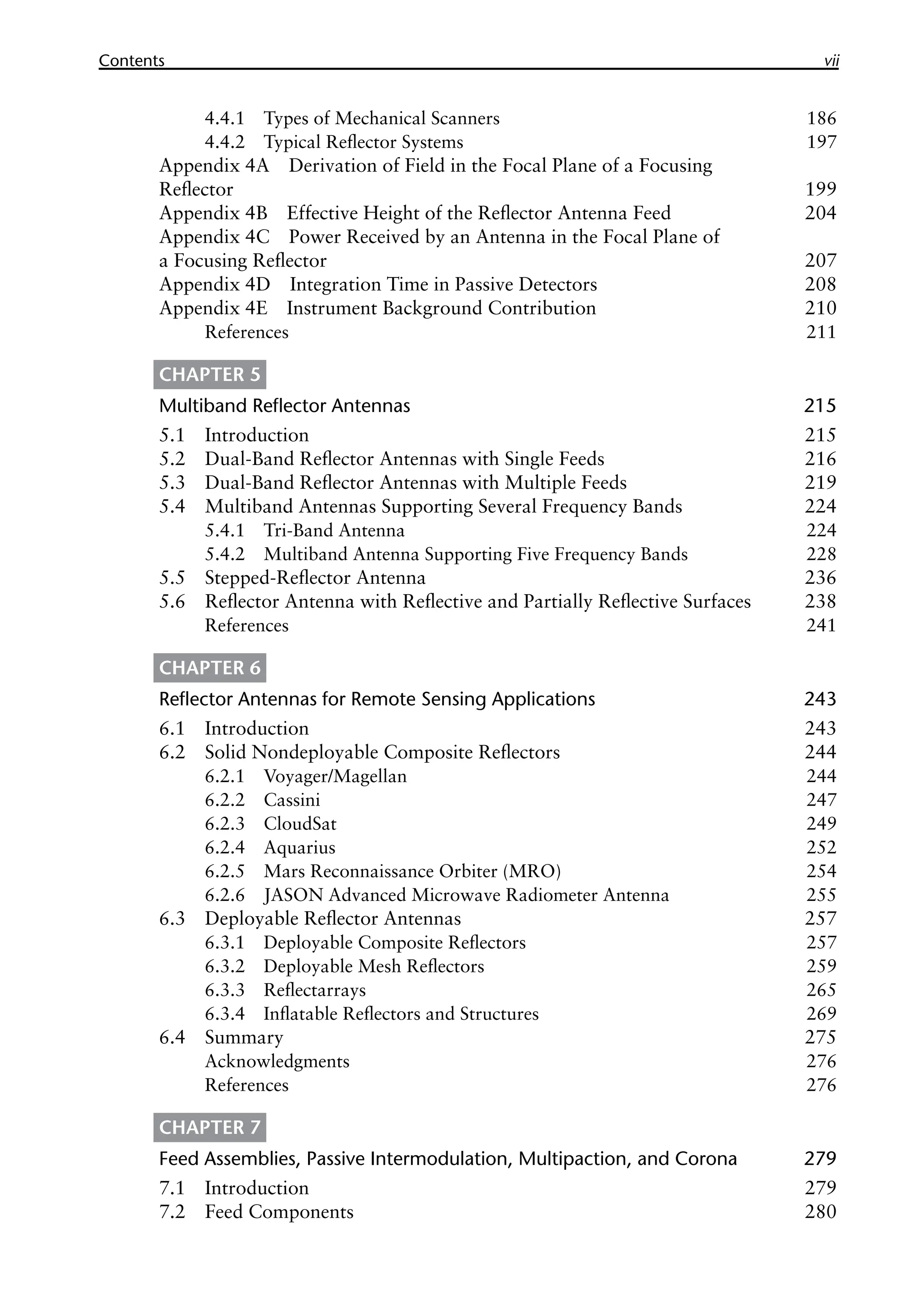 Contents vii
4.4.1 Types of Mechanical Scanners 186
4.4.2 Typical Reflector Systems 197
Appendix 4A Derivation of Field in the Focal Plane of a Focusing
Reflector 199
Appendix 4B Effective Height of the Reflector Antenna Feed 204
Appendix 4C Power Received by an Antenna in the Focal Plane of
a Focusing Reflector 207
Appendix 4D Integration Time in Passive Detectors 208
Appendix 4E Instrument Background Contribution 210
References 211
CHAPTER 5
Multiband Reflector Antennas 215
5.1 Introduction 215
5.2 Dual-Band Reflector Antennas with Single Feeds 216
5.3 Dual-Band Reflector Antennas with Multiple Feeds 219
5.4 Multiband Antennas Supporting Several Frequency Bands 224
5.4.1 Tri-Band Antenna 224
5.4.2 Multiband Antenna Supporting Five Frequency Bands 228
5.5 Stepped-Reflector Antenna 236
5.6 Reflector Antenna with Reflective and Partially Reflective Surfaces 238
References 241
CHAPTER 6
Reflector Antennas for Remote Sensing Applications 243
6.1 Introduction 243
6.2 Solid Nondeployable Composite Reflectors 244
6.2.1 Voyager/Magellan 244
6.2.2 Cassini 247
6.2.3 CloudSat 249
6.2.4 Aquarius 252
6.2.5 Mars Reconnaissance Orbiter (MRO) 254
6.2.6 JASON Advanced Microwave Radiometer Antenna 255
6.3 Deployable Reflector Antennas 257
6.3.1 Deployable Composite Reflectors 257
6.3.2 Deployable Mesh Reflectors 259
6.3.3 Reflectarrays 265
6.3.4 Inflatable Reflectors and Structures 269
6.4 Summary 275
Acknowledgments 276
References 276
CHAPTER 7
Feed Assemblies, Passive Intermodulation, Multipaction, and Corona 279
7.1 Introduction 279
7.2 Feed Components 280
 