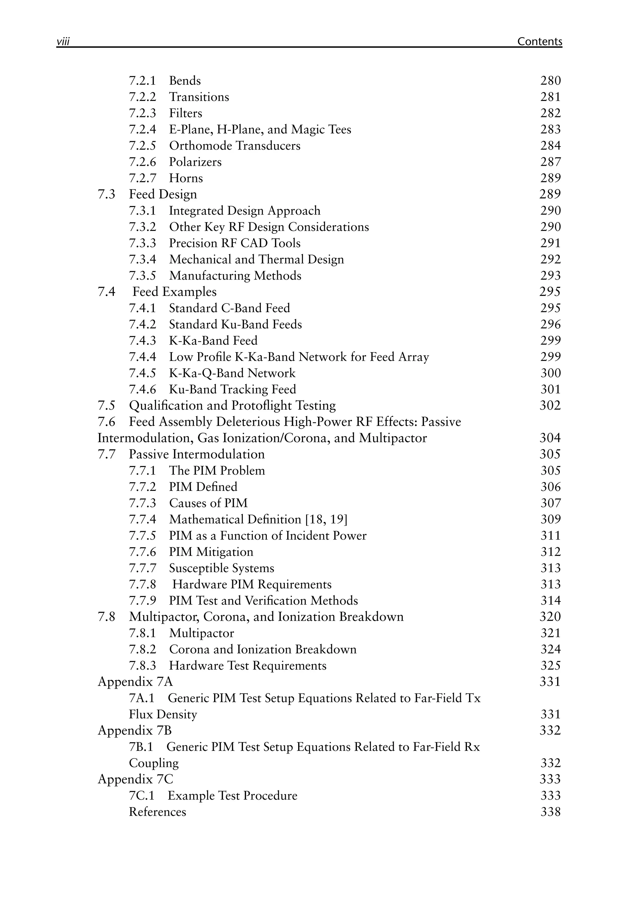 viii Contents
7.2.1 Bends 280
7.2.2 Transitions 281
7.2.3 Filters 282
7.2.4 E-Plane, H-Plane, and Magic Tees 283
7.2.5 Orthomode Transducers 284
7.2.6 Polarizers 287
7.2.7 Horns 289
7.3 Feed Design 289
7.3.1 Integrated Design Approach 290
7.3.2 Other Key RF Design Considerations 290
7.3.3 Precision RF CAD Tools 291
7.3.4 Mechanical and Thermal Design 292
7.3.5 Manufacturing Methods 293
7.4 Feed Examples 295
7.4.1 Standard C-Band Feed 295
7.4.2 Standard Ku-Band Feeds 296
7.4.3 K-Ka-Band Feed 299
7.4.4 Low Profile K-Ka-Band Network for Feed Array 299
7.4.5 K-Ka-Q-Band Network 300
7.4.6 Ku-Band Tracking Feed 301
7.5 Qualification and Protoflight Testing 302
7.6 Feed Assembly Deleterious High-Power RF Effects: Passive
Intermodulation, Gas Ionization/Corona, and Multipactor 304
7.7 Passive Intermodulation 305
7.7.1 The PIM Problem 305
7.7.2 PIM Defined 306
7.7.3 Causes of PIM 307
7.7.4 Mathematical Definition [18, 19] 309
7.7.5 PIM as a Function of Incident Power 311
7.7.6 PIM Mitigation 312
7.7.7 Susceptible Systems 313
7.7.8 Hardware PIM Requirements 313
7.7.9 PIM Test and Verification Methods 314
7.8 Multipactor, Corona, and Ionization Breakdown 320
7.8.1 Multipactor 321
7.8.2 Corona and Ionization Breakdown 324
7.8.3 Hardware Test Requirements 325
Appendix 7A 331
7A.1 Generic PIM Test Setup Equations Related to Far-Field Tx
Flux Density 331
Appendix 7B 332
7B.1 Generic PIM Test Setup Equations Related to Far-Field Rx
Coupling 332
Appendix 7C 333
7C.1 Example Test Procedure 333
References 338
 