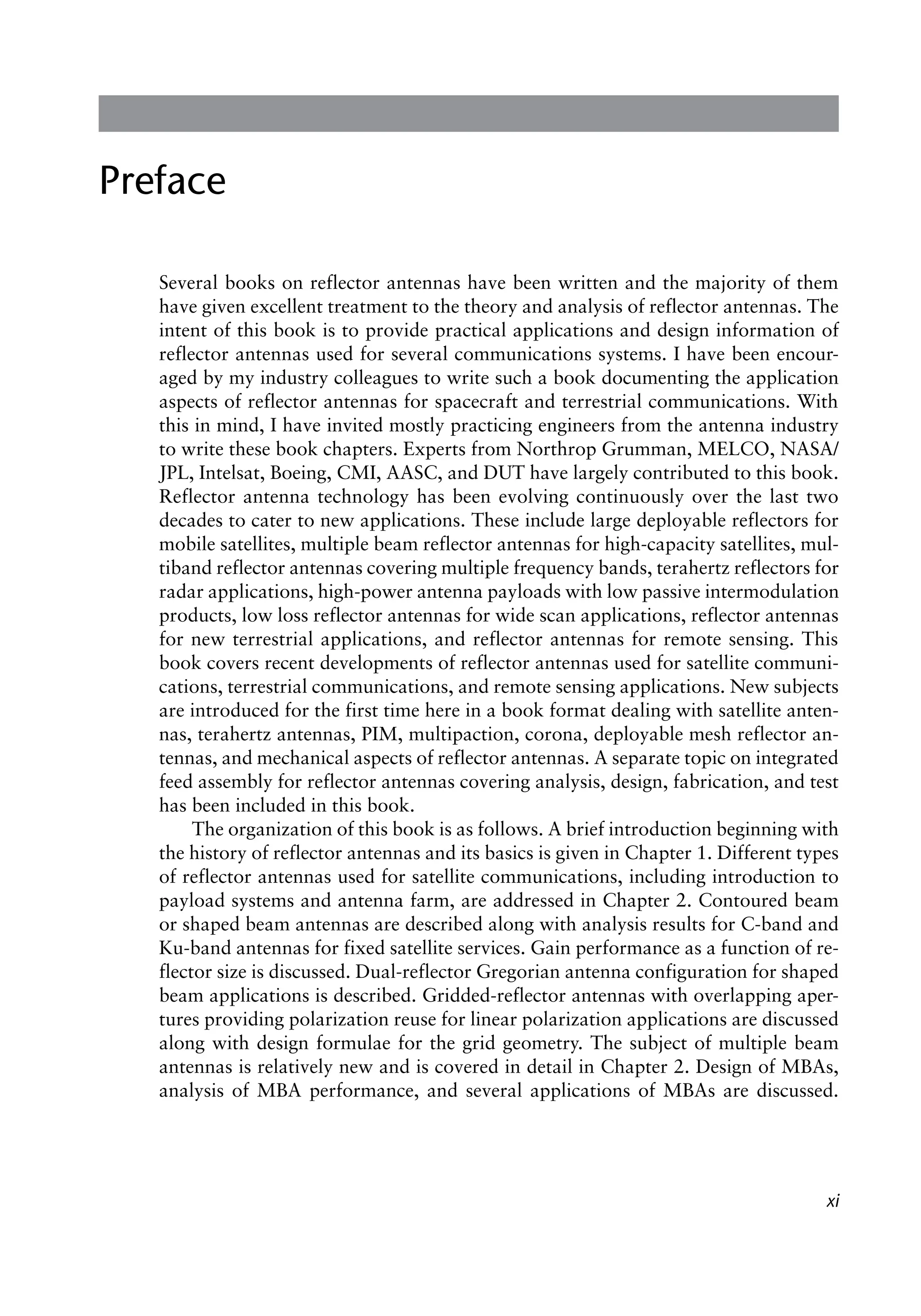 xi
Preface
Several books on reflector antennas have been written and the majority of them
have given excellent treatment to the theory and analysis of reflector antennas. The
intent of this book is to provide practical applications and design information of
reflector antennas used for several communications systems. I have been encour-
aged by my industry colleagues to write such a book documenting the application
aspects of reflector antennas for spacecraft and terrestrial communications. With
this in mind, I have invited mostly practicing engineers from the antenna industry
to write these book chapters. Experts from Northrop Grumman, MELCO, NASA/
JPL, Intelsat, Boeing, CMI, AASC, and DUT have largely contributed to this book.
Reflector antenna technology has been evolving continuously over the last two
decades to cater to new applications. These include large deployable reflectors for
mobile satellites, multiple beam reflector antennas for high-capacity satellites, mul-
tiband reflector antennas covering multiple frequency bands, terahertz reflectors for
radar applications, high-power antenna payloads with low passive intermodulation
products, low loss reflector antennas for wide scan applications, reflector antennas
for new terrestrial applications, and reflector antennas for remote sensing. This
book covers recent developments of reflector antennas used for satellite communi-
cations, terrestrial communications, and remote sensing applications. New subjects
are introduced for the first time here in a book format dealing with satellite anten-
nas, terahertz antennas, PIM, multipaction, corona, deployable mesh reflector an-
tennas, and mechanical aspects of reflector antennas. A separate topic on integrated
feed assembly for reflector antennas covering analysis, design, fabrication, and test
has been included in this book.
The organization of this book is as follows. A brief introduction beginning with
the history of reflector antennas and its basics is given in Chapter 1. Different types
of reflector antennas used for satellite communications, including introduction to
payload systems and antenna farm, are addressed in Chapter 2. Contoured beam
or shaped beam antennas are described along with analysis results for C-band and
Ku-band antennas for fixed satellite services. Gain performance as a function of re-
flector size is discussed. Dual-reflector Gregorian antenna configuration for shaped
beam applications is described. Gridded-reflector antennas with overlapping aper-
tures providing polarization reuse for linear polarization applications are discussed
along with design formulae for the grid geometry. The subject of multiple beam
antennas is relatively new and is covered in detail in Chapter 2. Design of MBAs,
analysis of MBA performance, and several applications of MBAs are discussed.
 