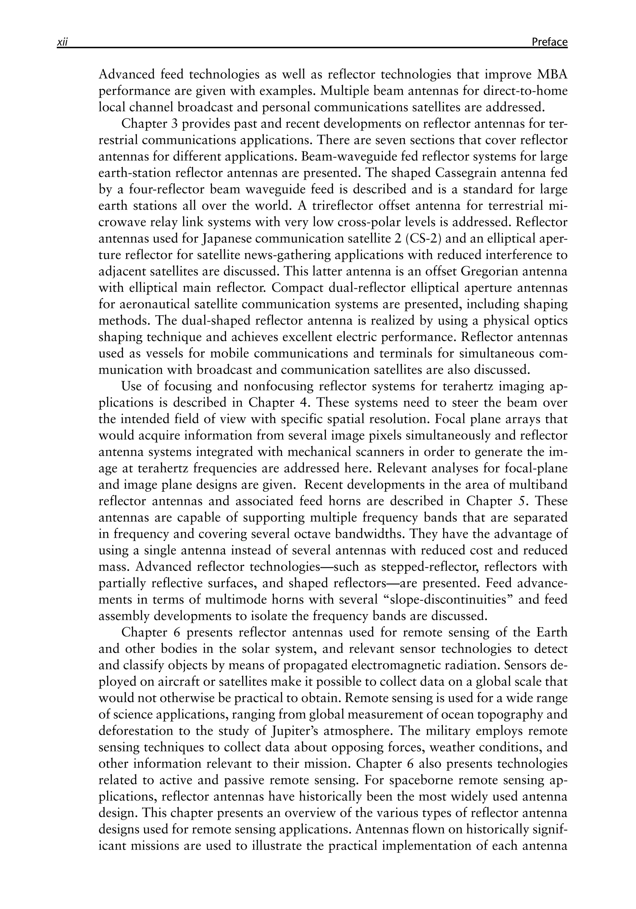 xii �������
Preface
Advanced feed technologies as well as reflector technologies that improve MBA
performance are given with examples. Multiple beam antennas for direct-to-home
local channel broadcast and personal communications satellites are addressed.
Chapter 3 provides past and recent developments on reflector antennas for ter-
restrial communications applications. There are seven sections that cover reflector
antennas for different applications. Beam-waveguide fed reflector systems for large
earth-station reflector antennas are presented. The shaped Cassegrain antenna fed
by a four-reflector beam waveguide feed is described and is a standard for large
earth stations all over the world. A trireflector offset antenna for terrestrial mi-
crowave relay link systems with very low cross-polar levels is addressed. Reflector
antennas used for Japanese communication satellite 2 (CS-2) and an elliptical aper-
ture reflector for satellite news-gathering applications with reduced interference to
adjacent satellites are discussed. This latter antenna is an offset Gregorian antenna
with elliptical main reflector. Compact dual-reflector elliptical aperture antennas
for aeronautical satellite communication systems are presented, including shaping
methods. The dual-shaped reflector antenna is realized by using a physical optics
shaping technique and achieves excellent electric performance. Reflector antennas
used as vessels for mobile communications and terminals for simultaneous com-
munication with broadcast and communication satellites are also discussed.
Use of focusing and nonfocusing reflector systems for terahertz imaging ap-
plications is described in Chapter 4. These systems need to steer the beam over
the intended field of view with specific spatial resolution. Focal plane arrays that
would acquire information from several image pixels simultaneously and reflector
antenna systems integrated with mechanical scanners in order to generate the im-
age at terahertz frequencies are addressed here. Relevant analyses for focal-plane
and image plane designs are given. Recent developments in the area of multiband
reflector antennas and associated feed horns are described in Chapter 5. These
antennas are capable of supporting multiple frequency bands that are separated
in frequency and covering several octave bandwidths. They have the advantage of
using a single antenna instead of several antennas with reduced cost and reduced
mass. Advanced reflector technologies—such as stepped-reflector, reflectors with
partially reflective surfaces, and shaped reflectors—are presented. Feed advance-
ments in terms of multimode horns with several “slope-discontinuities” and feed
assembly developments to isolate the frequency bands are discussed.
Chapter 6 presents reflector antennas used for remote sensing of the Earth
and other bodies in the solar system, and relevant sensor technologies to detect
and classify objects by means of propagated electromagnetic radiation. Sensors de-
ployed on aircraft or satellites make it possible to collect data on a global scale that
would not otherwise be practical to obtain. Remote sensing is used for a wide range
of science applications, ranging from global measurement of ocean topography and
deforestation to the study of Jupiter’s atmosphere. The military employs remote
sensing techniques to collect data about opposing forces, weather conditions, and
other information relevant to their mission. Chapter 6 also presents technologies
related to active and passive remote sensing. For spaceborne remote sensing ap-
plications, reflector antennas have historically been the most widely used antenna
design. This chapter presents an overview of the various types of reflector antenna
designs used for remote sensing applications. Antennas flown on historically signif-
icant missions are used to illustrate the practical implementation of each antenna
 