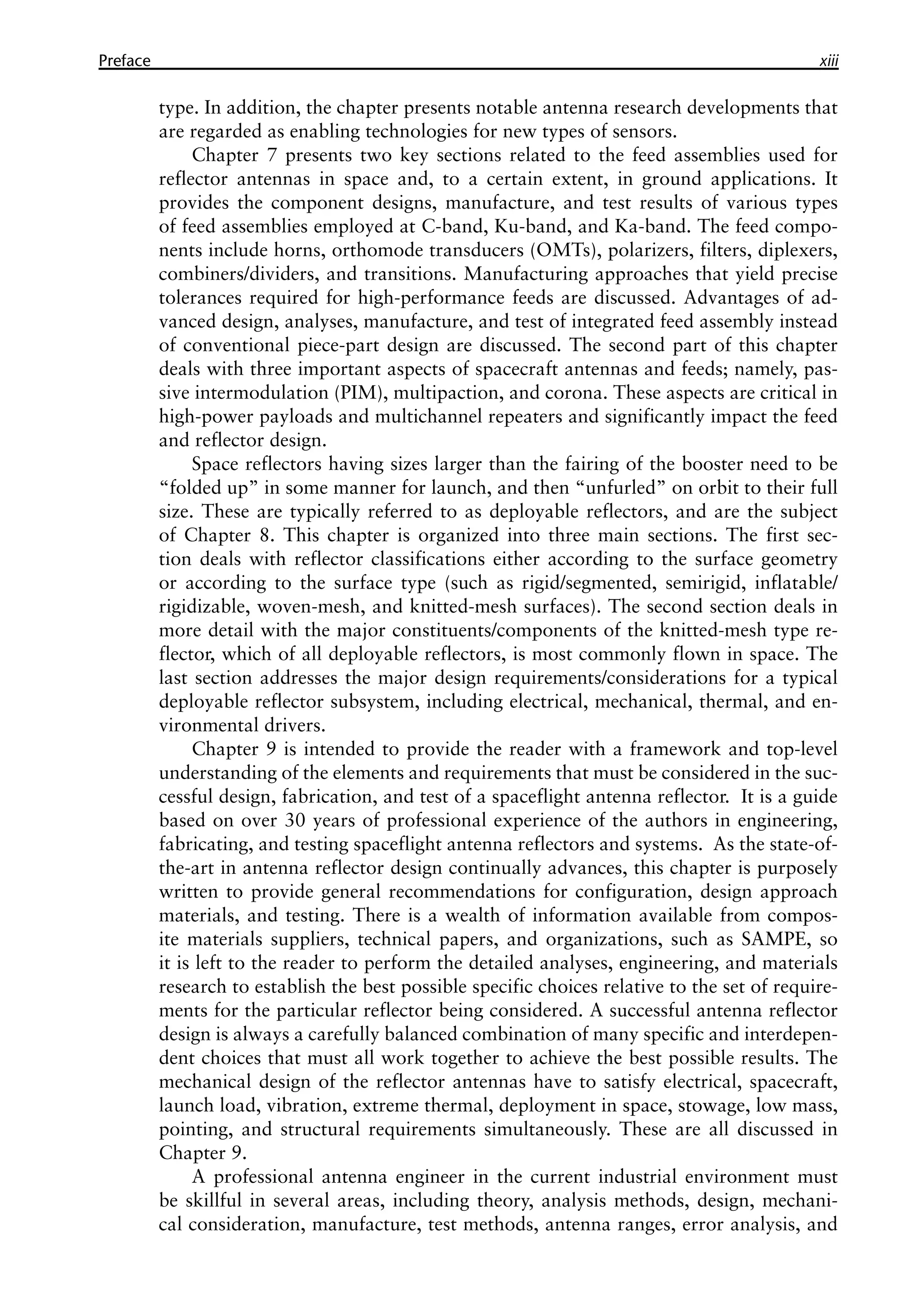 Preface xiii
type. In addition, the chapter presents notable antenna research developments that
are regarded as enabling technologies for new types of sensors.
Chapter 7 presents two key sections related to the feed assemblies used for
reflector antennas in space and, to a certain extent, in ground applications. It
provides the component designs, manufacture, and test results of various types
of feed assemblies employed at C-band, Ku-band, and Ka-band. The feed compo-
nents include horns, orthomode transducers (OMTs), polarizers, filters, diplexers,
combiners/dividers, and transitions. Manufacturing approaches that yield precise
tolerances required for high-performance feeds are discussed. Advantages of ad-
vanced design, analyses, manufacture, and test of integrated feed assembly instead
of conventional piece-part design are discussed. The second part of this chapter
deals with three important aspects of spacecraft antennas and feeds; namely, pas-
sive intermodulation (PIM), multipaction, and corona. These aspects are critical in
high-power payloads and multichannel repeaters and significantly impact the feed
and reflector design.
Space reflectors having sizes larger than the fairing of the booster need to be
“folded up” in some manner for launch, and then “unfurled” on orbit to their full
size. These are typically referred to as deployable reflectors, and are the subject
of Chapter 8. This chapter is organized into three main sections. The first sec-
tion deals with reflector classifications either according to the surface geometry
or according to the surface type (such as rigid/segmented, semirigid, inflatable/
rigidizable, woven-mesh, and knitted-mesh surfaces). The second section deals in
more detail with the major constituents/components of the knitted-mesh type re-
flector, which of all deployable reflectors, is most commonly flown in space. The
last section addresses the major design requirements/considerations for a typical
deployable reflector subsystem, including electrical, mechanical, thermal, and en-
vironmental drivers.
Chapter 9 is intended to provide the reader with a framework and top-level
understanding of the elements and requirements that must be considered in the suc-
cessful design, fabrication, and test of a spaceflight antenna reflector. It is a guide
based on over 30 years of professional experience of the authors in engineering,
fabricating, and testing spaceflight antenna reflectors and systems. As the state-of-
the-art in antenna reflector design continually advances, this chapter is purposely
written to provide general recommendations for configuration, design approach
materials, and testing. There is a wealth of information available from compos-
ite materials suppliers, technical papers, and organizations, such as SAMPE, so
it is left to the reader to perform the detailed analyses, engineering, and materials
research to establish the best possible specific choices relative to the set of require-
ments for the particular reflector being considered. A successful antenna reflector
design is always a carefully balanced combination of many specific and interdepen-
dent choices that must all work together to achieve the best possible results. The
mechanical design of the reflector antennas have to satisfy electrical, spacecraft,
launch load, vibration, extreme thermal, deployment in space, stowage, low mass,
pointing, and structural requirements simultaneously. These are all discussed in
Chapter 9.
A professional antenna engineer in the current industrial environment must
be skillful in several areas, including theory, analysis methods, design, mechani-
cal consideration, manufacture, test methods, antenna ranges, error analysis, and
 