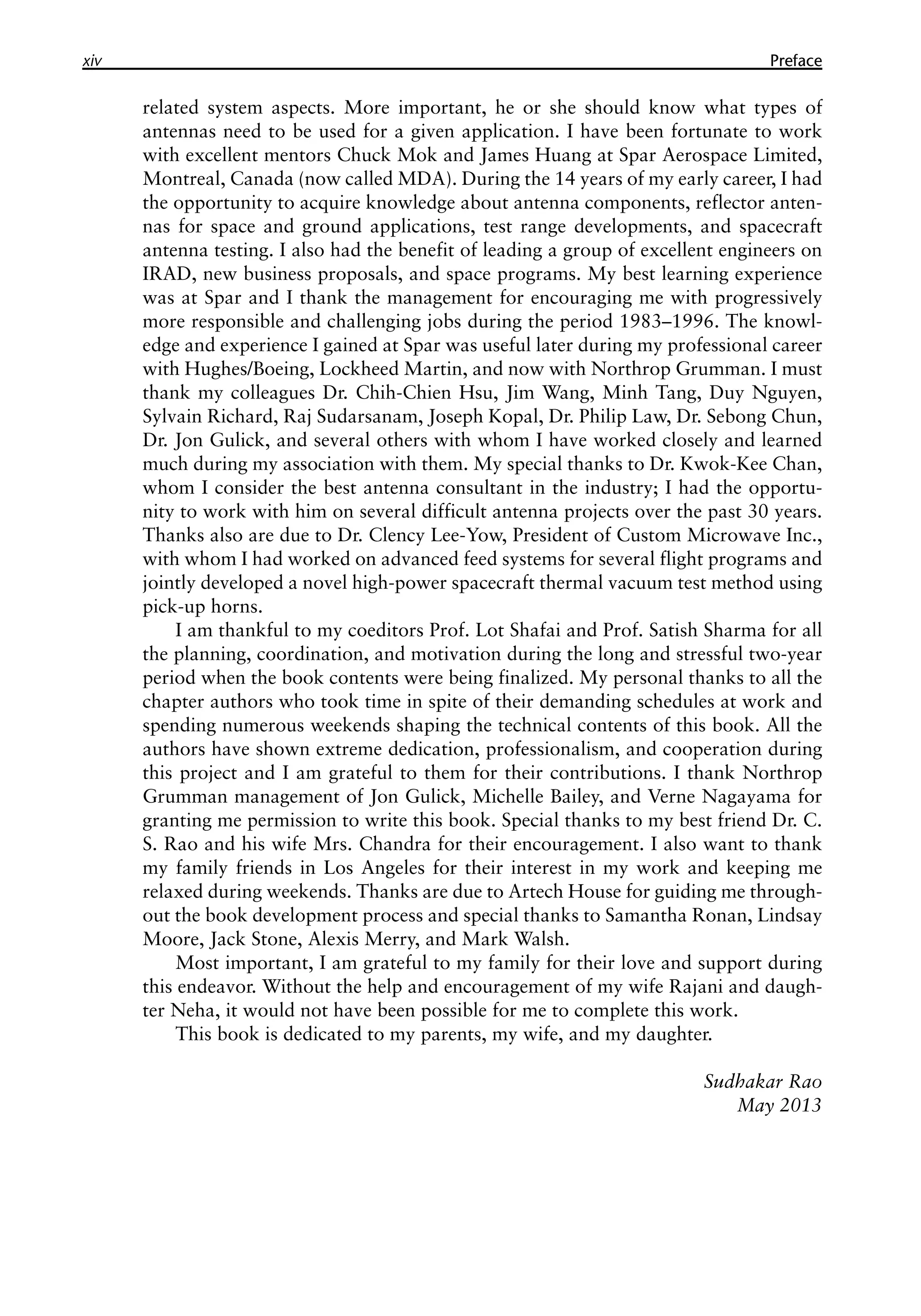 xiv �������
Preface
related system aspects. More important, he or she should know what types of
antennas need to be used for a given application. I have been fortunate to work
with excellent mentors Chuck Mok and James Huang at Spar Aerospace Limited,
Montreal, Canada (now called MDA). During the 14 years of my early career, I had
the opportunity to acquire knowledge about antenna components, reflector anten-
nas for space and ground applications, test range developments, and spacecraft
antenna testing. I also had the benefit of leading a group of excellent engineers on
IRAD, new business proposals, and space programs. My best learning experience
was at Spar and I thank the management for encouraging me with progressively
more responsible and challenging jobs during the period 1983–1996. The knowl-
edge and experience I gained at Spar was useful later during my professional career
with Hughes/Boeing, Lockheed Martin, and now with Northrop Grumman. I must
thank my colleagues Dr. Chih-Chien Hsu, Jim Wang, Minh Tang, Duy Nguyen,
Sylvain Richard, Raj Sudarsanam, Joseph Kopal, Dr. Philip Law, Dr. Sebong Chun,
Dr. Jon Gulick, and several others with whom I have worked closely and learned
much during my association with them. My special thanks to Dr. Kwok-Kee Chan,
whom I consider the best antenna consultant in the industry; I had the opportu-
nity to work with him on several difficult antenna projects over the past 30 years.
Thanks also are due to Dr. Clency Lee-Yow, President of Custom Microwave Inc.,
with whom I had worked on advanced feed systems for several flight programs and
jointly developed a novel high-power spacecraft thermal vacuum test method using
pick-up horns.
I am thankful to my coeditors Prof. Lot Shafai and Prof. Satish Sharma for all
the planning, coordination, and motivation during the long and stressful two-year
period when the book contents were being finalized. My personal thanks to all the
chapter authors who took time in spite of their demanding schedules at work and
spending numerous weekends shaping the technical contents of this book. All the
authors have shown extreme dedication, professionalism, and cooperation during
this project and I am grateful to them for their contributions. I thank Northrop
Grumman management of Jon Gulick, Michelle Bailey, and Verne Nagayama for
granting me permission to write this book. Special thanks to my best friend Dr. C.
S. Rao and his wife Mrs. Chandra for their encouragement. I also want to thank
my family friends in Los Angeles for their interest in my work and keeping me
relaxed during weekends. Thanks are due to Artech House for guiding me through-
out the book development process and special thanks to Samantha Ronan, Lindsay
Moore, Jack Stone, Alexis Merry, and Mark Walsh.
Most important, I am grateful to my family for their love and support during
this endeavor. Without the help and encouragement of my wife Rajani and daugh-
ter Neha, it would not have been possible for me to complete this work.
This book is dedicated to my parents, my wife, and my daughter.
Sudhakar Rao
May 2013
 