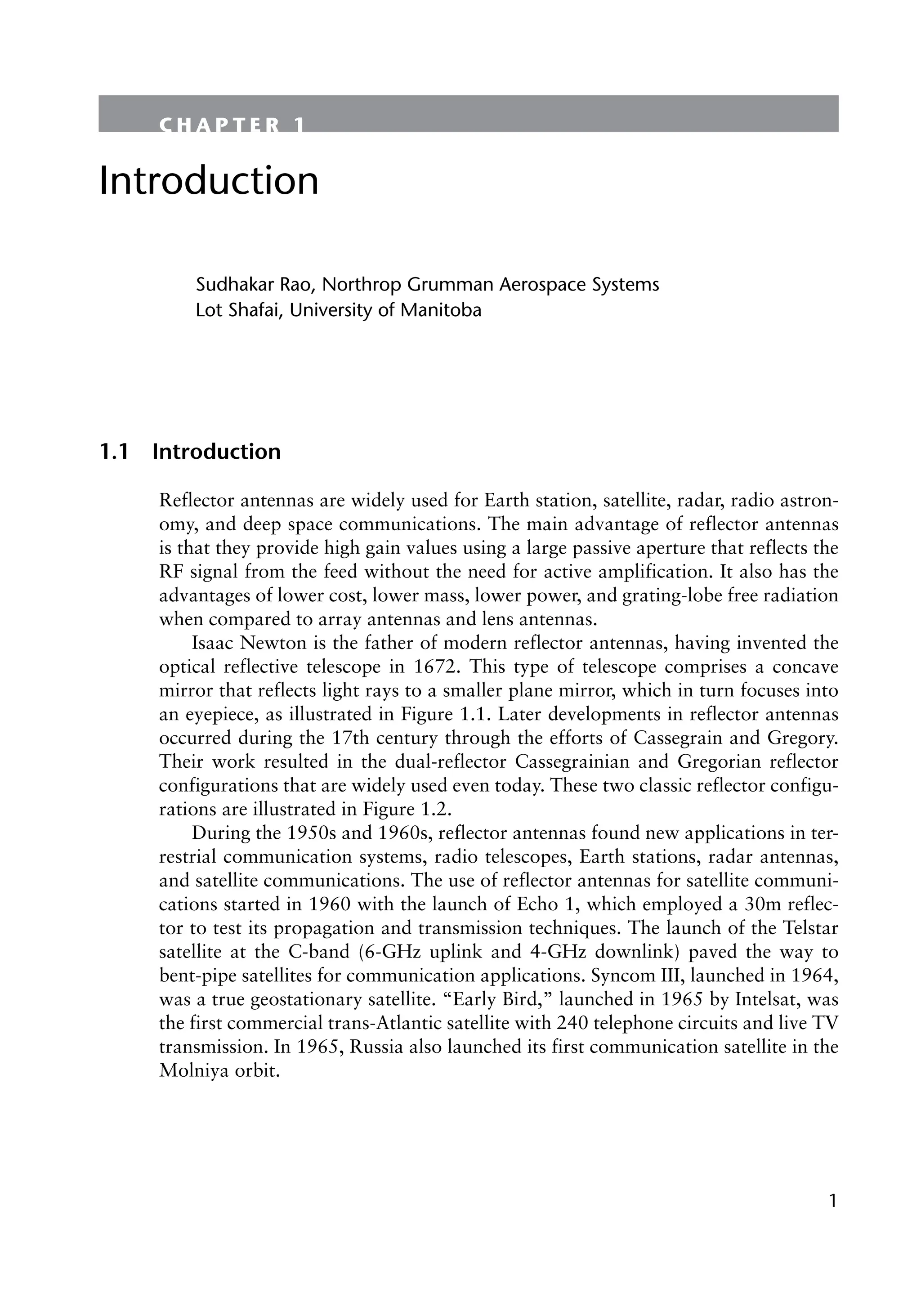 1
C H A P T E R 1
Introduction
Sudhakar Rao, Northrop Grumman Aerospace Systems
Lot Shafai, University of Manitoba
1.1 Introduction
Reflector antennas are widely used for Earth station, satellite, radar, radio astron-
omy, and deep space communications. The main advantage of reflector antennas
is that they provide high gain values using a large passive aperture that reflects the
RF signal from the feed without the need for active amplification. It also has the
advantages of lower cost, lower mass, lower power, and grating-lobe free radiation
when compared to array antennas and lens antennas.
Isaac Newton is the father of modern reflector antennas, having invented the
optical reflective telescope in 1672. This type of telescope comprises a concave
mirror that reflects light rays to a smaller plane mirror, which in turn focuses into
an eyepiece, as illustrated in Figure 1.1. Later developments in reflector antennas
occurred during the 17th century through the efforts of Cassegrain and Gregory.
Their work resulted in the dual-reflector Cassegrainian and Gregorian reflector
configurations that are widely used even today. These two classic reflector configu-
rations are illustrated in Figure 1.2.
During the 1950s and 1960s, reflector antennas found new applications in ter-
restrial communication systems, radio telescopes, Earth stations, radar antennas,
and satellite communications. The use of reflector antennas for satellite communi-
cations started in 1960 with the launch of Echo 1, which employed a 30m reflec-
tor to test its propagation and transmission techniques. The launch of the Telstar
satellite at the C-band (6-GHz uplink and 4-GHz downlink) paved the way to
bent-pipe satellites for communication applications. Syncom III, launched in 1964,
was a true geostationary satellite. “Early Bird,” launched in 1965 by Intelsat, was
the first commercial trans-Atlantic satellite with 240 telephone circuits and live TV
transmission. In 1965, Russia also launched its first communication satellite in the
Molniya orbit.
 