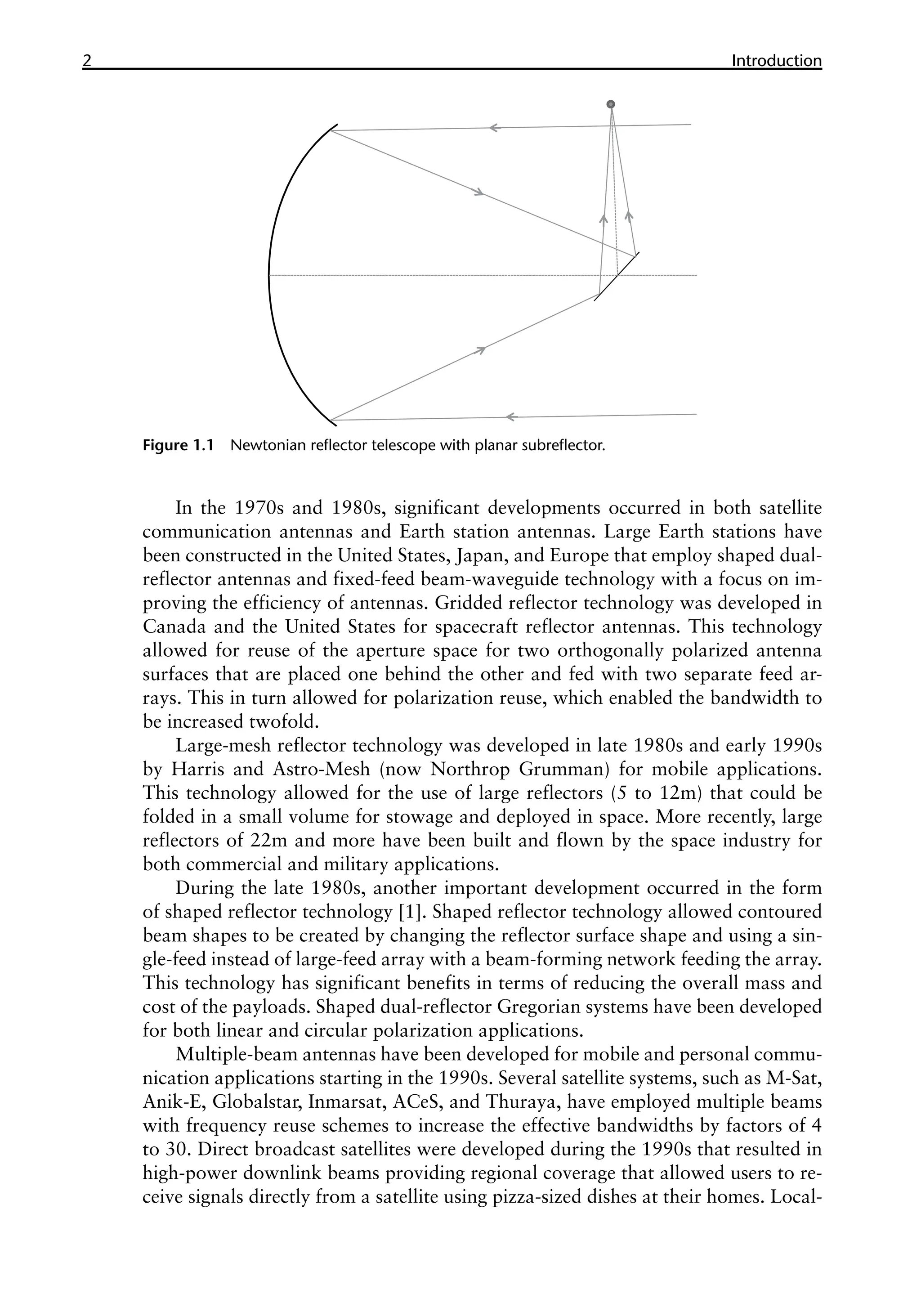 2 ������������
Introduction
In the 1970s and 1980s, significant developments occurred in both satellite
communication antennas and Earth station antennas. Large Earth stations have
been constructed in the United States, Japan, and Europe that employ shaped dual-
reflector antennas and fixed-feed beam-waveguide technology with a focus on im-
proving the efficiency of antennas. Gridded reflector technology was developed in
Canada and the United States for spacecraft reflector antennas. This technology
allowed for reuse of the aperture space for two orthogonally polarized antenna
surfaces that are placed one behind the other and fed with two separate feed ar-
rays. This in turn allowed for polarization reuse, which enabled the bandwidth to
be increased twofold.
Large-mesh reflector technology was developed in late 1980s and early 1990s
by Harris and Astro-Mesh (now Northrop Grumman) for mobile applications.
This technology allowed for the use of large reflectors (5 to 12m) that could be
folded in a small volume for stowage and deployed in space. More recently, large
reflectors of 22m and more have been built and flown by the space industry for
both commercial and military applications.
During the late 1980s, another important development occurred in the form
of shaped reflector technology [1]. Shaped reflector technology allowed contoured
beam shapes to be created by changing the reflector surface shape and using a sin-
gle-feed instead of large-feed array with a beam-forming network feeding the array.
This technology has significant benefits in terms of reducing the overall mass and
cost of the payloads. Shaped dual-reflector Gregorian systems have been developed
for both linear and circular polarization applications.
Multiple-beam antennas have been developed for mobile and personal commu-
nication applications starting in the 1990s. Several satellite systems, such as M-Sat,
Anik-E, Globalstar, Inmarsat, ACeS, and Thuraya, have employed multiple beams
with frequency reuse schemes to increase the effective bandwidths by factors of 4
to 30. Direct broadcast satellites were developed during the 1990s that resulted in
high-power downlink beams providing regional coverage that allowed users to re-
ceive signals directly from a satellite using pizza-sized dishes at their homes. Local-
Figure 1.1 Newtonian reflector telescope with planar subreflector.
 