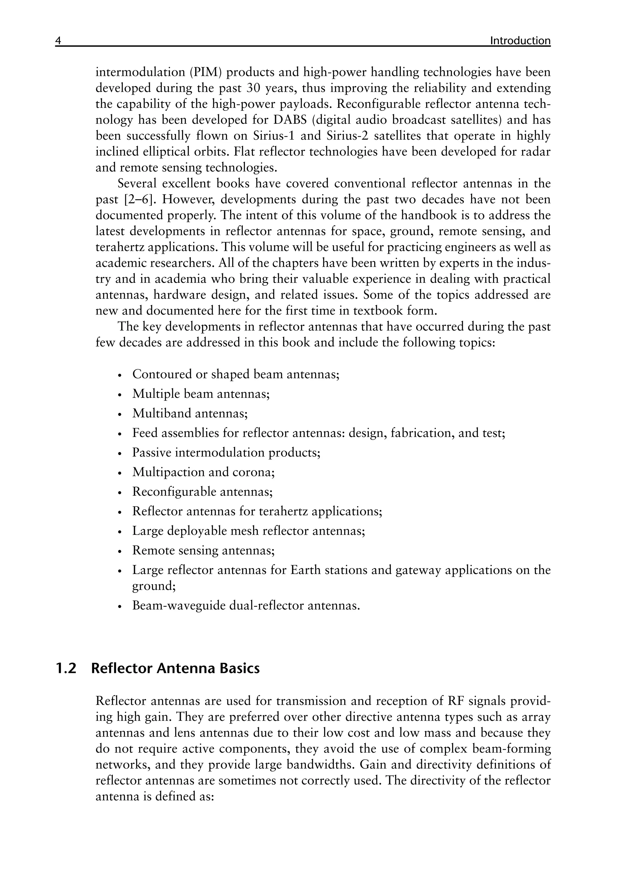4 ������������
Introduction
intermodulation (PIM) products and high-power handling technologies have been
developed during the past 30 years, thus improving the reliability and extending
the capability of the high-power payloads. Reconfigurable reflector antenna tech-
nology has been developed for DABS (digital audio broadcast satellites) and has
been successfully flown on Sirius-1 and Sirius-2 satellites that operate in highly
inclined elliptical orbits. Flat reflector technologies have been developed for radar
and remote sensing technologies.
Several excellent books have covered conventional reflector antennas in the
past [2–6]. However, developments during the past two decades have not been
documented properly. The intent of this volume of the handbook is to address the
latest developments in reflector antennas for space, ground, remote sensing, and
terahertz applications. This volume will be useful for practicing engineers as well as
academic researchers. All of the chapters have been written by experts in the indus-
try and in academia who bring their valuable experience in dealing with practical
antennas, hardware design, and related issues. Some of the topics addressed are
new and documented here for the first time in textbook form.
The key developments in reflector antennas that have occurred during the past
few decades are addressed in this book and include the following topics:
•
• Contoured or shaped beam antennas;
•
• Multiple beam antennas;
•
• Multiband antennas;
•
• Feed assemblies for reflector antennas: design, fabrication, and test;
•
• Passive intermodulation products;
•
• Multipaction and corona;
•
• Reconfigurable antennas;
•
• Reflector antennas for terahertz applications;
•
• Large deployable mesh reflector antennas;
•
• Remote sensing antennas;
•
• Large reflector antennas for Earth stations and gateway applications on the
ground;
•
• Beam-waveguide dual-reflector antennas.
1.2 Reflector Antenna Basics
Reflector antennas are used for transmission and reception of RF signals provid-
ing high gain. They are preferred over other directive antenna types such as array
antennas and lens antennas due to their low cost and low mass and because they
do not require active components, they avoid the use of complex beam-forming
networks, and they provide large bandwidths. Gain and directivity definitions of
reflector antennas are sometimes not correctly used. The directivity of the reflector
antenna is defined as:
 