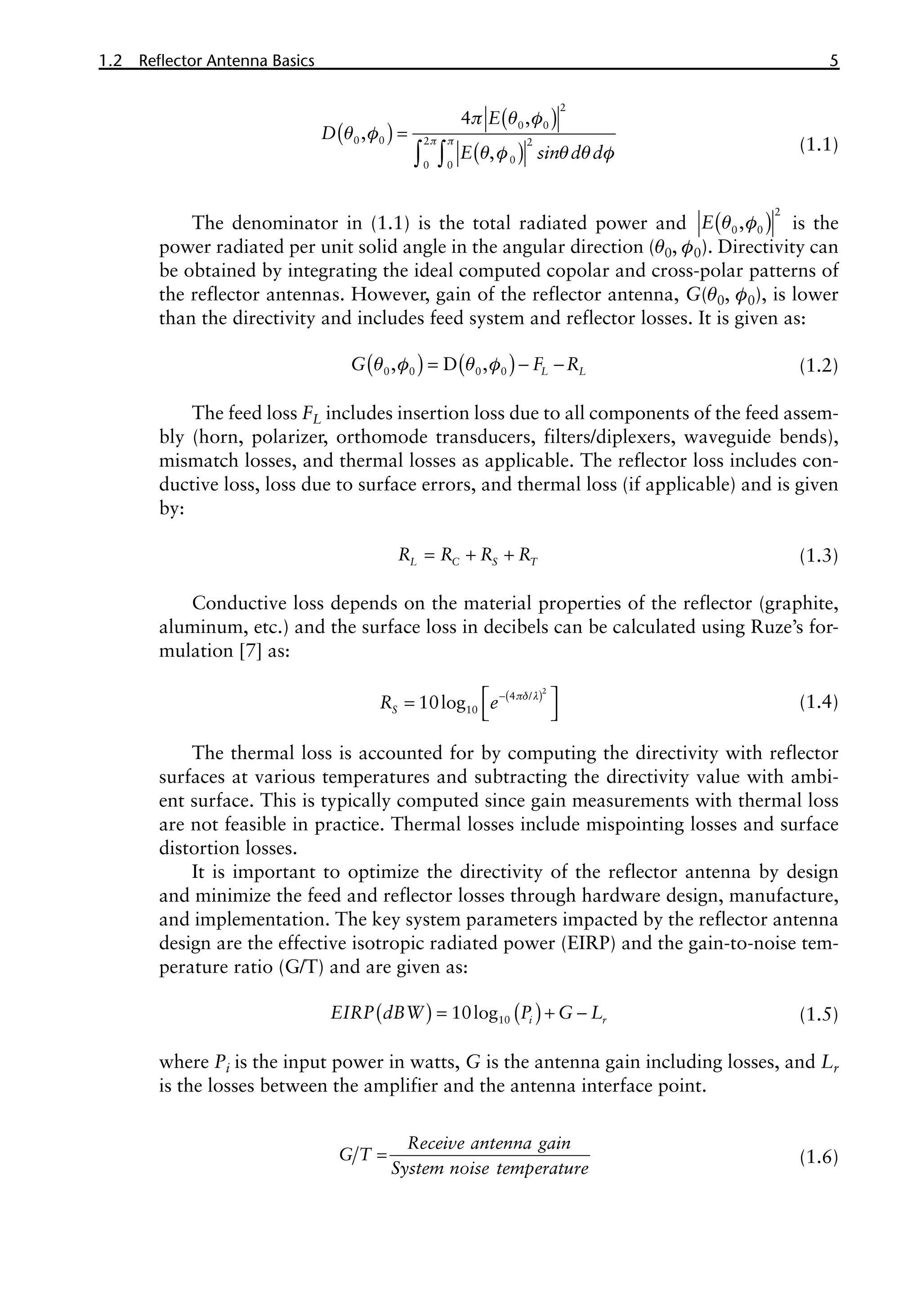 1.2 Reflector Antenna Basics 5
( )
( )
( )
p p
p q f
q f
q f q q f
=
∫ ∫
2
0 0
0 0 2 2
0
0 0
4 ,
,
,
E
D
E sin d d (1.1)
The denominator in (1.1) is the total radiated power and ( )
q f
2
0 0
,
E is the
power radiated per unit solid angle in the angular direction (q0, f0). Directivity can
be obtained by integrating the ideal computed copolar and cross-polar patterns of
the reflector antennas. However, gain of the reflector antenna, G(q0, f0), is lower
than the directivity and includes feed system and reflector losses. It is given as:
( ) ( )
q f q f
= - -
0 0 0 0
, D , L L
G F R (1.2)
The feed loss FL includes insertion loss due to all components of the feed assem-
bly (horn, polarizer, orthomode transducers, filters/diplexers, waveguide bends),
mismatch losses, and thermal losses as applicable. The reflector loss includes con-
ductive loss, loss due to surface errors, and thermal loss (if applicable) and is given
by:
= + +
L C S T
R R R R (1.3)
Conductive loss depends on the material properties of the reflector (graphite,
aluminum, etc.) and the surface loss in decibels can be calculated using Ruze’s for-
mulation [7] as:
( )
pδ l
-
 
=
 
2
4 /
10
10log
S
R e (1.4)
The thermal loss is accounted for by computing the directivity with reflector
surfaces at various temperatures and subtracting the directivity value with ambi-
ent surface. This is typically computed since gain measurements with thermal loss
are not feasible in practice. Thermal losses include mispointing losses and surface
distortion losses.
It is important to optimize the directivity of the reflector antenna by design
and minimize the feed and reflector losses through hardware design, manufacture,
and implementation. The key system parameters impacted by the reflector antenna
design are the effective isotropic radiated power (EIRP) and the gain-to-noise tem-
perature ratio (G/T) and are given as:
( ) ( )
= + -
10
10log i r
EIRP dBW P G L (1.5)
where Pi is the input power in watts, G is the antenna gain including losses, and Lr
is the losses between the amplifier and the antenna interface point.
=
Receive antenna gain
G T
System noise temperature
(1.6)
 