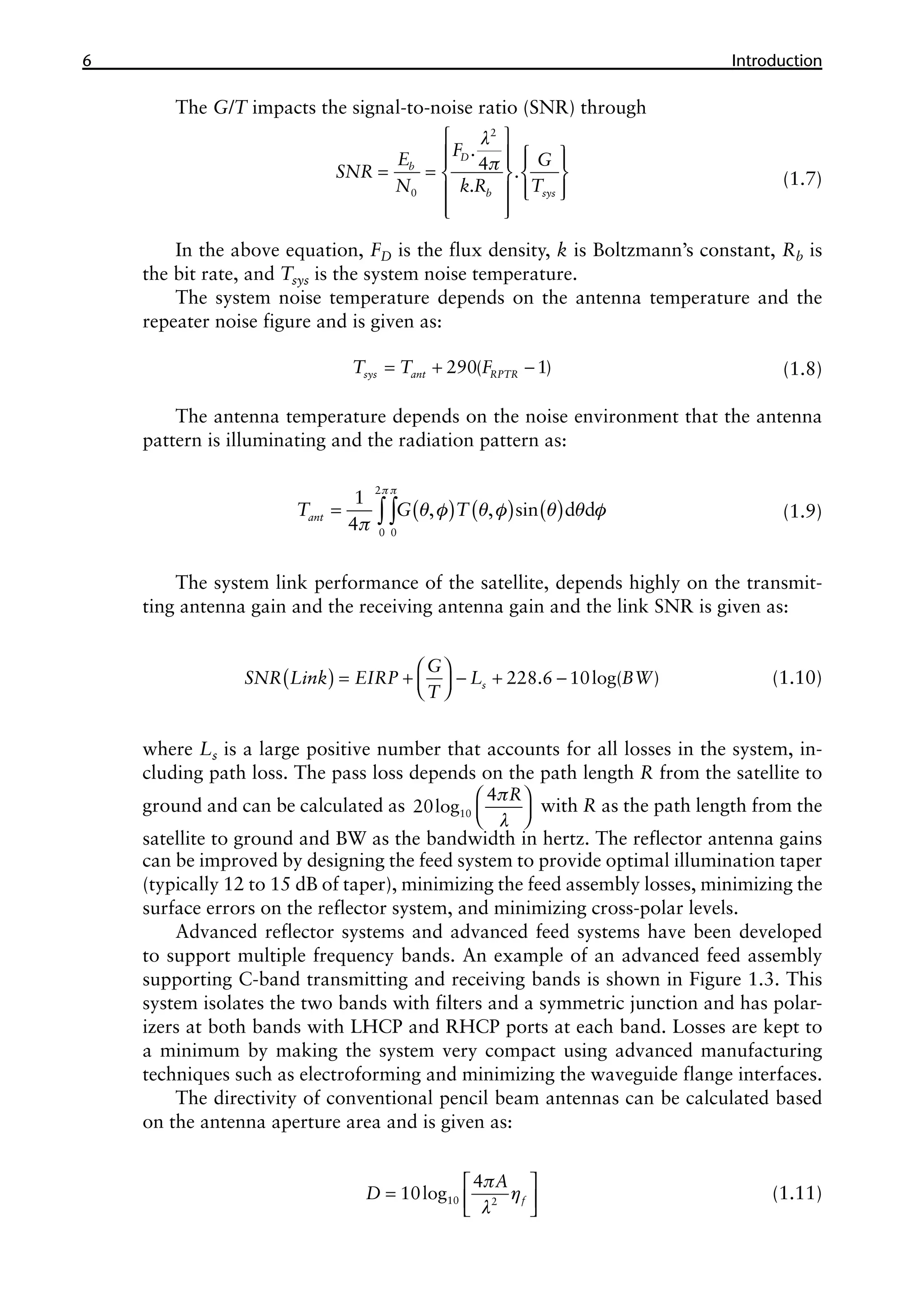 6 ������������
Introduction
The G/T impacts the signal-to-noise ratio (SNR) through
l
p
 
   
   
= =    
 
   
 
 
2
0
.
4 .
.
D
b
b sys
F
E G
SNR
N k R T (1.7)
In the above equation, FD is the flux density, k is Boltzmann’s constant, Rb is
the bit rate, and Tsys is the system noise temperature.
The system noise temperature depends on the antenna temperature and the
repeater noise figure and is given as:
= + -
290( 1)
sys ant RPTR
T T F (1.8)
The antenna temperature depends on the noise environment that the antenna
pattern is illuminating and the radiation pattern as:
( ) ( ) ( )
p p
q f q f q q f
p
= ∫∫
2
0 0
1
, , sin d d
4
ant
T G T (1.9)
The system link performance of the satellite, depends highly on the transmit-
ting antenna gain and the receiving antenna gain and the link SNR is given as:
( )  
= + - + -
 
 
228.6 10log( )
s
G
SNR Link EIRP L BW
T
(1.10)
where Ls is a large positive number that accounts for all losses in the system, in-
cluding path loss. The pass loss depends on the path length R from the satellite to
ground and can be calculated as 10
4
20log
R
p
l
 
 
 
with R as the path length from the
satellite to ground and BW as the bandwidth in hertz. The reflector antenna gains
can be improved by designing the feed system to provide optimal illumination taper
(typically 12 to 15 dB of taper), minimizing the feed assembly losses, minimizing the
surface errors on the reflector system, and minimizing cross-polar levels.
Advanced reflector systems and advanced feed systems have been developed
to support multiple frequency bands. An example of an advanced feed assembly
supporting C-band transmitting and receiving bands is shown in Figure 1.3. This
system isolates the two bands with filters and a symmetric junction and has polar-
izers at both bands with LHCP and RHCP ports at each band. Losses are kept to
a minimum by making the system very compact using advanced manufacturing
techniques such as electroforming and minimizing the waveguide flange interfaces.
The directivity of conventional pencil beam antennas can be calculated based
on the antenna aperture area and is given as:
p
η
l
 
=  
 
10 2
4
10log f
A
D (1.11)
 