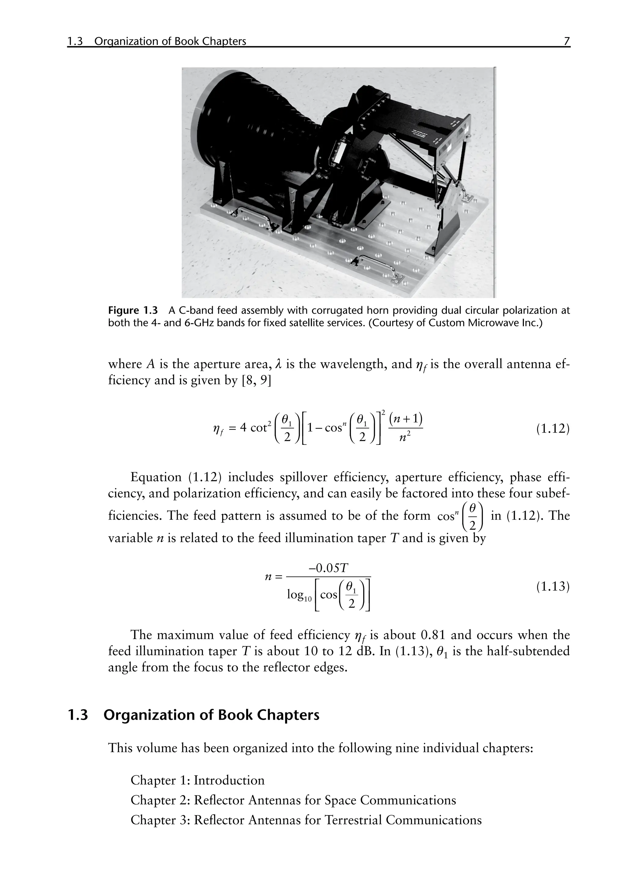 1.3 Organization of Book Chapters 7
where A is the aperture area, l is the wavelength, and ηf is the overall antenna ef-
ficiency and is given by [8, 9]
( )
q q
η
+
 
   
= -
   
 
   
 
2
2 1 1
2
1
4 cot 1 cos
2 2
n
f
n
n
(1.12)
Equation (1.12) includes spillover efficiency, aperture efficiency, phase effi-
ciency, and polarization efficiency, and can easily be factored into these four subef-
ficiencies. The feed pattern is assumed to be of the form cos
2
n q
 
 
 
in (1.12). The
variable n is related to the feed illumination taper T and is given by
q
-
=
 
 
 
 
 
 
1
10
0.05
cos
2
log
T
n
(1.13)
The maximum value of feed efficiency ηf is about 0.81 and occurs when the
feed illumination taper T is about 10 to 12 dB. In (1.13), θ1 is the half-subtended
angle from the focus to the reflector edges.
1.3 Organization of Book Chapters
This volume has been organized into the following nine individual chapters:
Chapter 1: Introduction
Chapter 2: Reflector Antennas for Space Communications
Chapter 3: Reflector Antennas for Terrestrial Communications
Figure 1.3 A C-band feed assembly with corrugated horn providing dual circular polarization at
both the 4- and 6-GHz bands for fixed satellite services. (Courtesy of Custom Microwave Inc.)
 