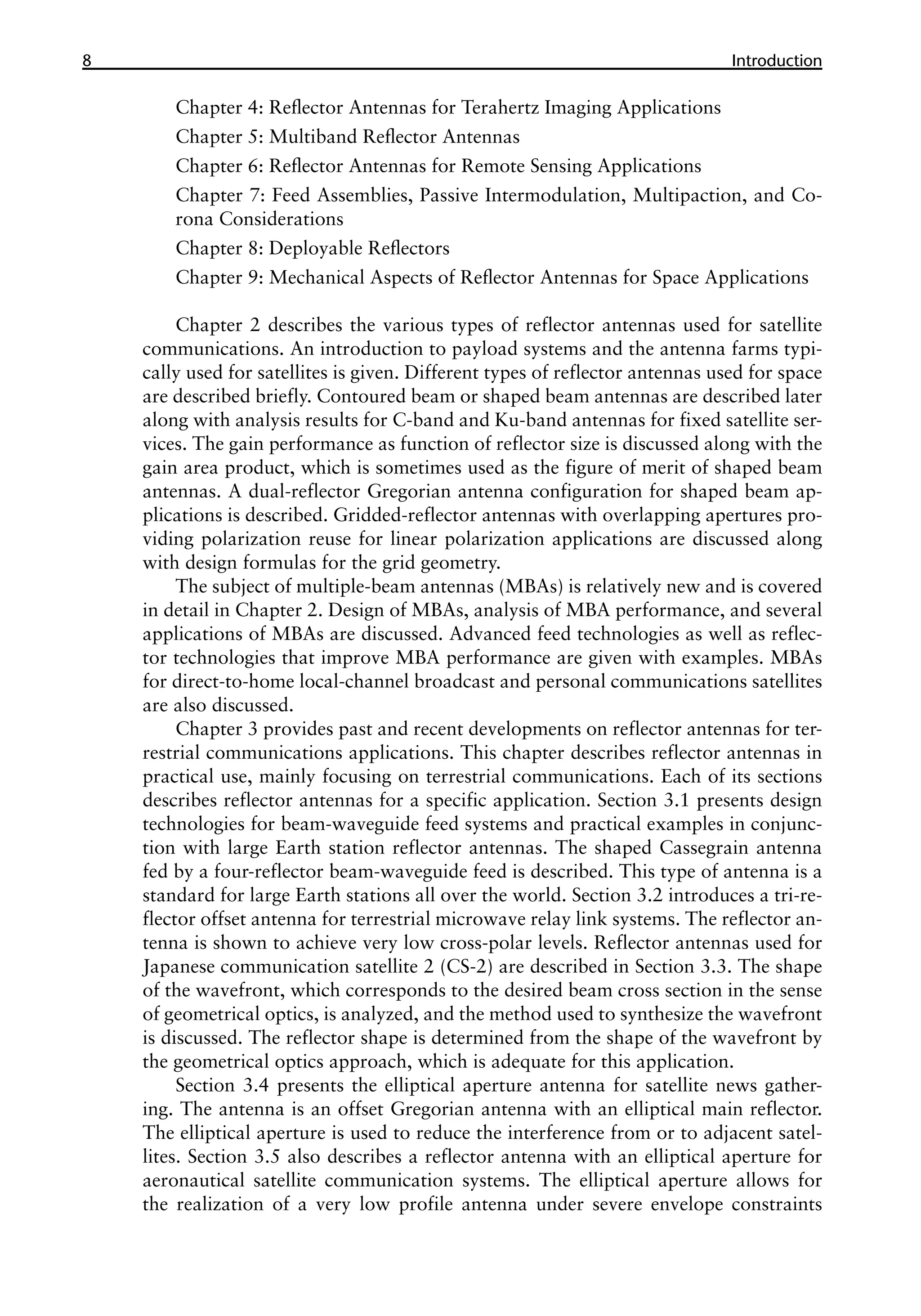 8 ������������
Introduction
Chapter 4: Reflector Antennas for Terahertz Imaging Applications
Chapter 5: Multiband Reflector Antennas
Chapter 6: Reflector Antennas for Remote Sensing Applications
Chapter 7: Feed Assemblies, Passive Intermodulation, Multipaction, and Co-
rona Considerations
Chapter 8: Deployable Reflectors
Chapter 9: Mechanical Aspects of Reflector Antennas for Space Applications
Chapter 2 describes the various types of reflector antennas used for satellite
communications. An introduction to payload systems and the antenna farms typi-
cally used for satellites is given. Different types of reflector antennas used for space
are described briefly. Contoured beam or shaped beam antennas are described later
along with analysis results for C-band and Ku-band antennas for fixed satellite ser-
vices. The gain performance as function of reflector size is discussed along with the
gain area product, which is sometimes used as the figure of merit of shaped beam
antennas. A dual-reflector Gregorian antenna configuration for shaped beam ap-
plications is described. Gridded-reflector antennas with overlapping apertures pro-
viding polarization reuse for linear polarization applications are discussed along
with design formulas for the grid geometry.
The subject of multiple-beam antennas (MBAs) is relatively new and is covered
in detail in Chapter 2. Design of MBAs, analysis of MBA performance, and several
applications of MBAs are discussed. Advanced feed technologies as well as reflec-
tor technologies that improve MBA performance are given with examples. MBAs
for direct-to-home local-channel broadcast and personal communications satellites
are also discussed.
Chapter 3 provides past and recent developments on reflector antennas for ter-
restrial communications applications. This chapter describes reflector antennas in
practical use, mainly focusing on terrestrial communications. Each of its sections
describes reflector antennas for a specific application. Section 3.1 presents design
technologies for beam-waveguide feed systems and practical examples in conjunc-
tion with large Earth station reflector antennas. The shaped Cassegrain antenna
fed by a four-reflector beam-waveguide feed is described. This type of antenna is a
standard for large Earth stations all over the world. Section 3.2 introduces a tri-re-
flector offset antenna for terrestrial microwave relay link systems. The reflector an-
tenna is shown to achieve very low cross-polar levels. Reflector antennas used for
Japanese communication satellite 2 (CS-2) are described in Section 3.3. The shape
of the wavefront, which corresponds to the desired beam cross section in the sense
of geometrical optics, is analyzed, and the method used to synthesize the wavefront
is discussed. The reflector shape is determined from the shape of the wavefront by
the geometrical optics approach, which is adequate for this application.
Section 3.4 presents the elliptical aperture antenna for satellite news gather-
ing. The antenna is an offset Gregorian antenna with an elliptical main reflector.
The elliptical aperture is used to reduce the interference from or to adjacent satel-
lites. Section 3.5 also describes a reflector antenna with an elliptical aperture for
aeronautical satellite communication systems. The elliptical aperture allows for
the realization of a very low profile antenna under severe envelope constraints
 