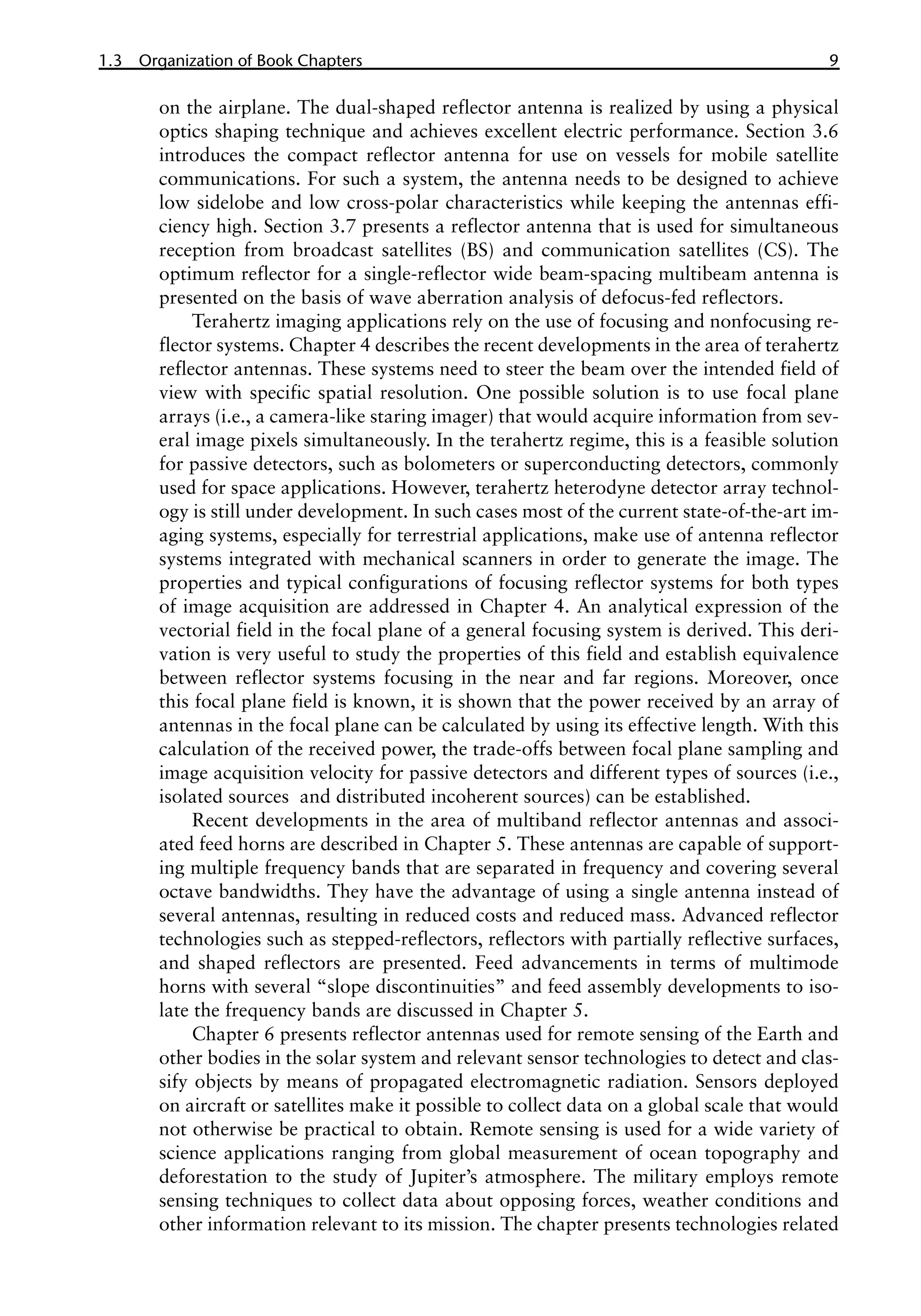 1.3 Organization of Book Chapters 9
on the airplane. The dual-shaped reflector antenna is realized by using a physical
optics shaping technique and achieves excellent electric performance. Section 3.6
introduces the compact reflector antenna for use on vessels for mobile satellite
communications. For such a system, the antenna needs to be designed to achieve
low sidelobe and low cross-polar characteristics while keeping the antennas effi-
ciency high. Section 3.7 presents a reflector antenna that is used for simultaneous
reception from broadcast satellites (BS) and communication satellites (CS). The
optimum reflector for a single-reflector wide beam-spacing multibeam antenna is
presented on the basis of wave aberration analysis of defocus-fed reflectors.
Terahertz imaging applications rely on the use of focusing and nonfocusing re-
flector systems. Chapter 4 describes the recent developments in the area of terahertz
reflector antennas. These systems need to steer the beam over the intended field of
view with specific spatial resolution. One possible solution is to use focal plane
arrays (i.e., a camera-like staring imager) that would acquire information from sev-
eral image pixels simultaneously. In the terahertz regime, this is a feasible solution
for passive detectors, such as bolometers or superconducting detectors, commonly
used for space applications. However, terahertz heterodyne detector array technol-
ogy is still under development. In such cases most of the current state-of-the-art im-
aging systems, especially for terrestrial applications, make use of antenna reflector
systems integrated with mechanical scanners in order to generate the image. The
properties and typical configurations of focusing reflector systems for both types
of image acquisition are addressed in Chapter 4. An analytical expression of the
vectorial field in the focal plane of a general focusing system is derived. This deri-
vation is very useful to study the properties of this field and establish equivalence
between reflector systems focusing in the near and far regions. Moreover, once
this focal plane field is known, it is shown that the power received by an array of
antennas in the focal plane can be calculated by using its effective length. With this
calculation of the received power, the trade-offs between focal plane sampling and
image acquisition velocity for passive detectors and different types of sources (i.e.,
isolated sources� and distributed incoherent sources) can be established.
Recent developments in the area of multiband reflector antennas and associ-
ated feed horns are described in Chapter 5. These antennas are capable of support-
ing multiple frequency bands that are separated in frequency and covering several
octave bandwidths. They have the advantage of using a single antenna instead of
several antennas, resulting in reduced costs and reduced mass. Advanced reflector
technologies such as stepped-reflectors, reflectors with partially reflective surfaces,
and shaped reflectors are presented. Feed advancements in terms of multimode
horns with several “slope discontinuities” and feed assembly developments to iso-
late the frequency bands are discussed in Chapter 5.
Chapter 6 presents reflector antennas used for remote sensing of the Earth and
other bodies in the solar system and relevant sensor technologies to detect and clas-
sify objects by means of propagated electromagnetic radiation. Sensors deployed
on aircraft or satellites make it possible to collect data on a global scale that would
not otherwise be practical to obtain. Remote sensing is used for a wide variety of
science applications ranging from global measurement of ocean topography and
deforestation to the study of Jupiter’s atmosphere. The military employs remote
sensing techniques to collect data about opposing forces, weather conditions and
other information relevant to its mission. The chapter presents technologies related
 