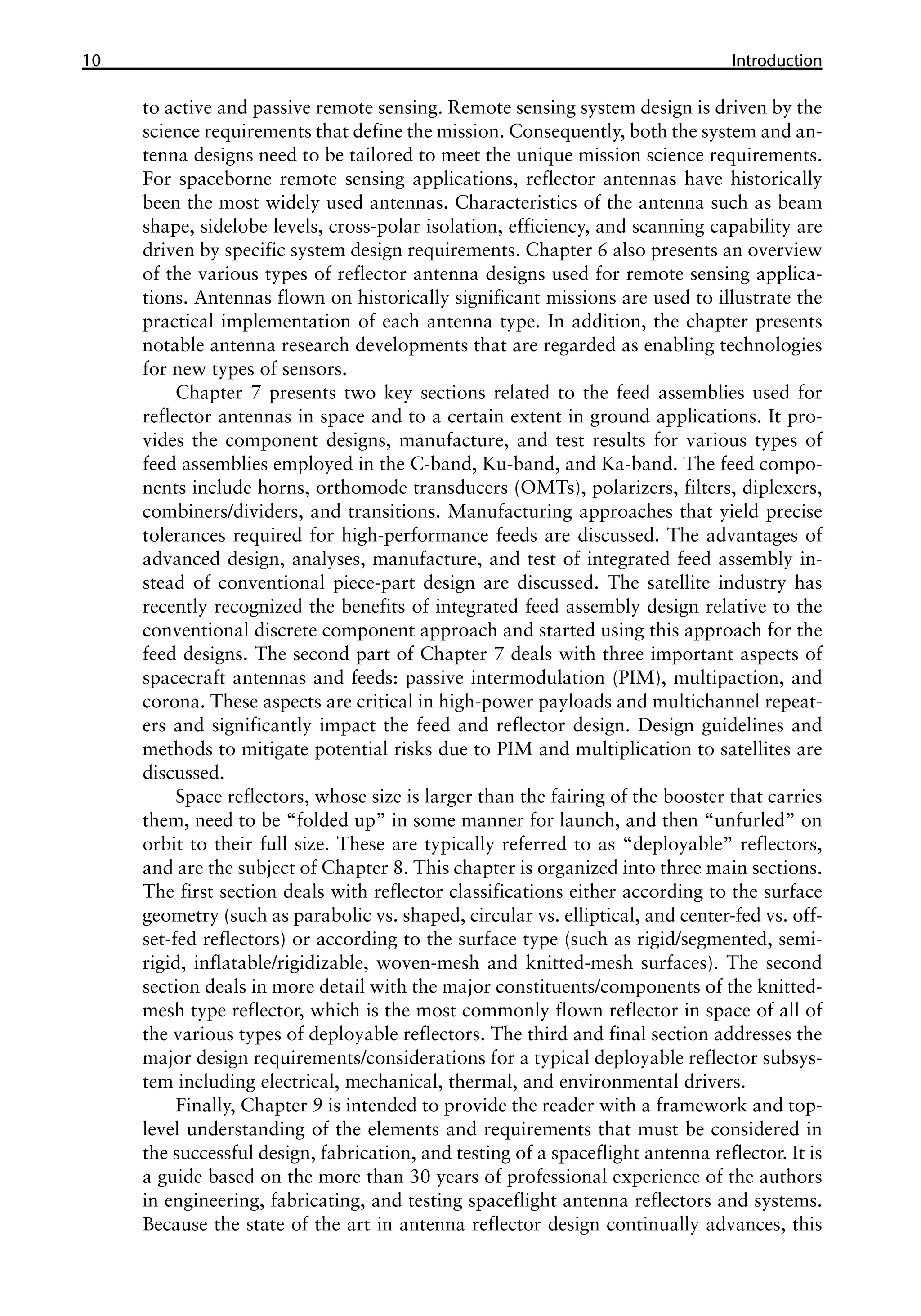 10 ������������
Introduction
to active and passive remote sensing. Remote sensing system design is driven by the
science requirements that define the mission. Consequently, both the system and an-
tenna designs need to be tailored to meet the unique mission science requirements.
For spaceborne remote sensing applications, reflector antennas have historically
been the most widely used antennas. Characteristics of the antenna such as beam
shape, sidelobe levels, cross-polar isolation, efficiency, and scanning capability are
driven by specific system design requirements. Chapter 6 also presents an overview
of the various types of reflector antenna designs used for remote sensing applica-
tions. Antennas flown on historically significant missions are used to illustrate the
practical implementation of each antenna type. In addition, the chapter presents
notable antenna research developments that are regarded as enabling technologies
for new types of sensors.
Chapter 7 presents two key sections related to the feed assemblies used for
reflector antennas in space and to a certain extent in ground applications. It pro-
vides the component designs, manufacture, and test results for various types of
feed assemblies employed in the C-band, Ku-band, and Ka-band. The feed compo-
nents include horns, orthomode transducers (OMTs), polarizers, filters, diplexers,
combiners/dividers, and transitions. Manufacturing approaches that yield precise
tolerances required for high-performance feeds are discussed. The advantages of
advanced design, analyses, manufacture, and test of integrated feed assembly in-
stead of conventional piece-part design are discussed. The satellite industry has
recently recognized the benefits of integrated feed assembly design relative to the
conventional discrete component approach and started using this approach for the
feed designs. The second part of Chapter 7 deals with three important aspects of
spacecraft antennas and feeds: passive intermodulation (PIM), multipaction, and
corona. These aspects are critical in high-power payloads and multichannel repeat-
ers and significantly impact the feed and reflector design. Design guidelines and
methods to mitigate potential risks due to PIM and multiplication to satellites are
discussed.
Space reflectors, whose size is larger than the fairing of the booster that carries
them, need to be “folded up” in some manner for launch, and then “unfurled” on
orbit to their full size. These are typically referred to as “deployable” reflectors,
and are the subject of Chapter 8. This chapter is organized into three main sections.
The first section deals with reflector classifications either according to the surface
geometry (such as parabolic vs. shaped, circular vs. elliptical, and center-fed vs. off-
set-fed reflectors) or according to the surface type (such as rigid/segmented, semi-
rigid, inflatable/rigidizable, woven-mesh and knitted-mesh surfaces). The second
section deals in more detail with the major constituents/components of the knitted-
mesh type reflector, which is the most commonly flown reflector in space of all of
the various types of deployable reflectors. The third and final section addresses the
major design requirements/considerations for a typical deployable reflector subsys-
tem including electrical, mechanical, thermal, and environmental drivers.
Finally, Chapter 9 is intended to provide the reader with a framework and top-
level understanding of the elements and requirements that must be considered in
the successful design, fabrication, and testing of a spaceflight antenna reflector. It is
a guide based on the more than 30 years of professional experience of the authors
in engineering, fabricating, and testing spaceflight antenna reflectors and systems.
Because the state of the art in antenna reflector design continually advances, this
 