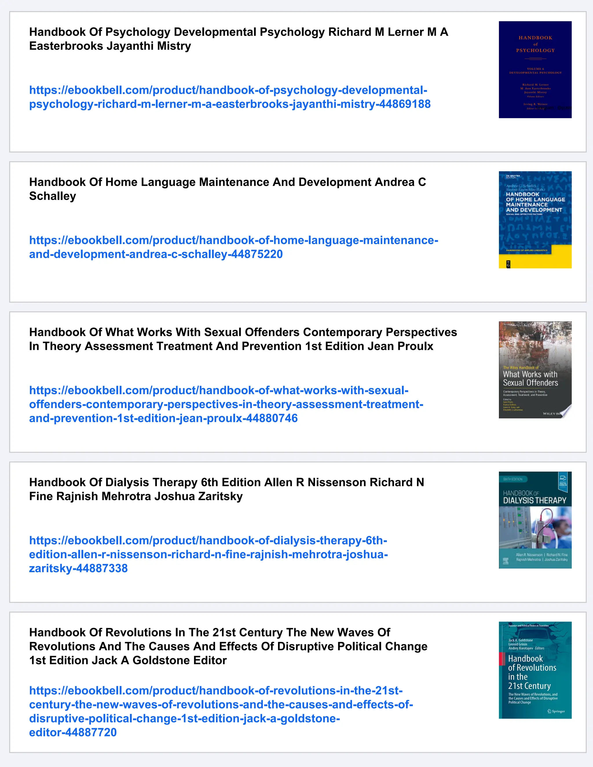 Handbook Of Psychology Developmental Psychology Richard M Lerner M A
Easterbrooks Jayanthi Mistry
https://ebookbell.com/product/handbook-of-psychology-developmental-
psychology-richard-m-lerner-m-a-easterbrooks-jayanthi-mistry-44869188
Handbook Of Home Language Maintenance And Development Andrea C
Schalley
https://ebookbell.com/product/handbook-of-home-language-maintenance-
and-development-andrea-c-schalley-44875220
Handbook Of What Works With Sexual Offenders Contemporary Perspectives
In Theory Assessment Treatment And Prevention 1st Edition Jean Proulx
https://ebookbell.com/product/handbook-of-what-works-with-sexual-
offenders-contemporary-perspectives-in-theory-assessment-treatment-
and-prevention-1st-edition-jean-proulx-44880746
Handbook Of Dialysis Therapy 6th Edition Allen R Nissenson Richard N
Fine Rajnish Mehrotra Joshua Zaritsky
https://ebookbell.com/product/handbook-of-dialysis-therapy-6th-
edition-allen-r-nissenson-richard-n-fine-rajnish-mehrotra-joshua-
zaritsky-44887338
Handbook Of Revolutions In The 21st Century The New Waves Of
Revolutions And The Causes And Effects Of Disruptive Political Change
1st Edition Jack A Goldstone Editor
https://ebookbell.com/product/handbook-of-revolutions-in-the-21st-
century-the-new-waves-of-revolutions-and-the-causes-and-effects-of-
disruptive-political-change-1st-edition-jack-a-goldstone-
editor-44887720
 