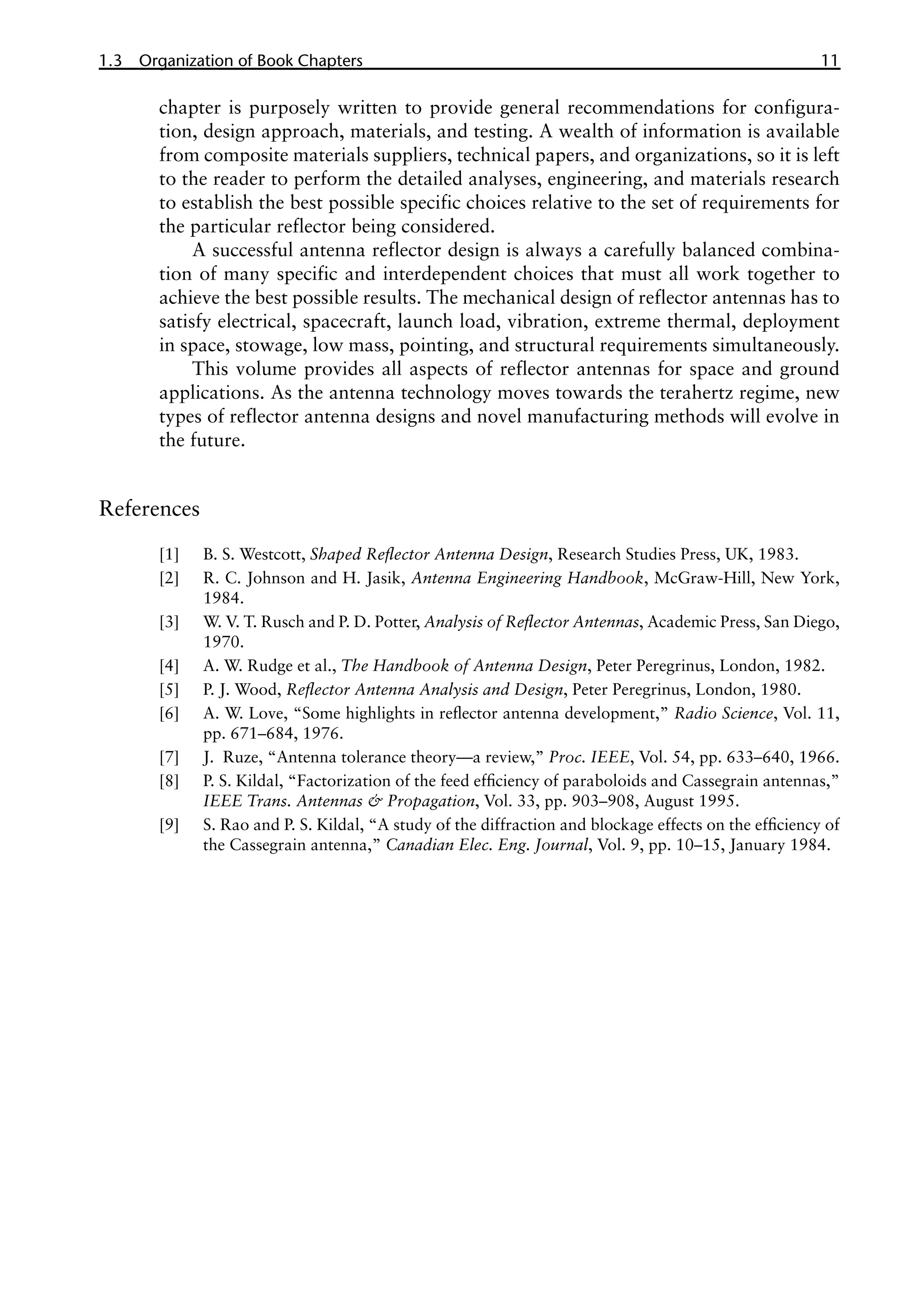 1.3 Organization of Book Chapters 11
chapter is purposely written to provide general recommendations for configura-
tion, design approach, materials, and testing. A wealth of information is available
from composite materials suppliers, technical papers, and organizations, so it is left
to the reader to perform the detailed analyses, engineering, and materials research
to establish the best possible specific choices relative to the set of requirements for
the particular reflector being considered.
A successful antenna reflector design is always a carefully balanced combina-
tion of many specific and interdependent choices that must all work together to
achieve the best possible results. The mechanical design of reflector antennas has to
satisfy electrical, spacecraft, launch load, vibration, extreme thermal, deployment
in space, stowage, low mass, pointing, and structural requirements simultaneously.
This volume provides all aspects of reflector antennas for space and ground
applications. As the antenna technology moves towards the terahertz regime, new
types of reflector antenna designs and novel manufacturing methods will evolve in
the future.
References
[1] B. S. Westcott, Shaped Reflector Antenna Design, Research Studies Press, UK, 1983.
[2] R. C. Johnson and H. Jasik, Antenna Engineering Handbook, McGraw-Hill, New York,
1984.
[3] W. V. T. Rusch and P. D. Potter, Analysis of Reflector Antennas, Academic Press, San Diego,
1970.
[4] A. W. Rudge et al., The Handbook of Antenna Design, Peter Peregrinus, London, 1982.
[5] P. J. Wood, Reflector Antenna Analysis and Design, Peter Peregrinus, London, 1980.
[6] A. W. Love, “Some highlights in reflector antenna development,” Radio Science, Vol. 11,
pp. 671–684, 1976.
[7] J. Ruze, “Antenna tolerance theory—a review,” Proc. IEEE, Vol. 54, pp. 633–640, 1966.
[8] P. S. Kildal, “Factorization of the feed efficiency of paraboloids and Cassegrain antennas,”
IEEE Trans. Antennas & Propagation, Vol. 33, pp. 903–908, August 1995.
[9] S. Rao and P. S. Kildal, “A study of the diffraction and blockage effects on the efficiency of
the Cassegrain antenna,” Canadian Elec. Eng. Journal, Vol. 9, pp. 10–15, January 1984.
 