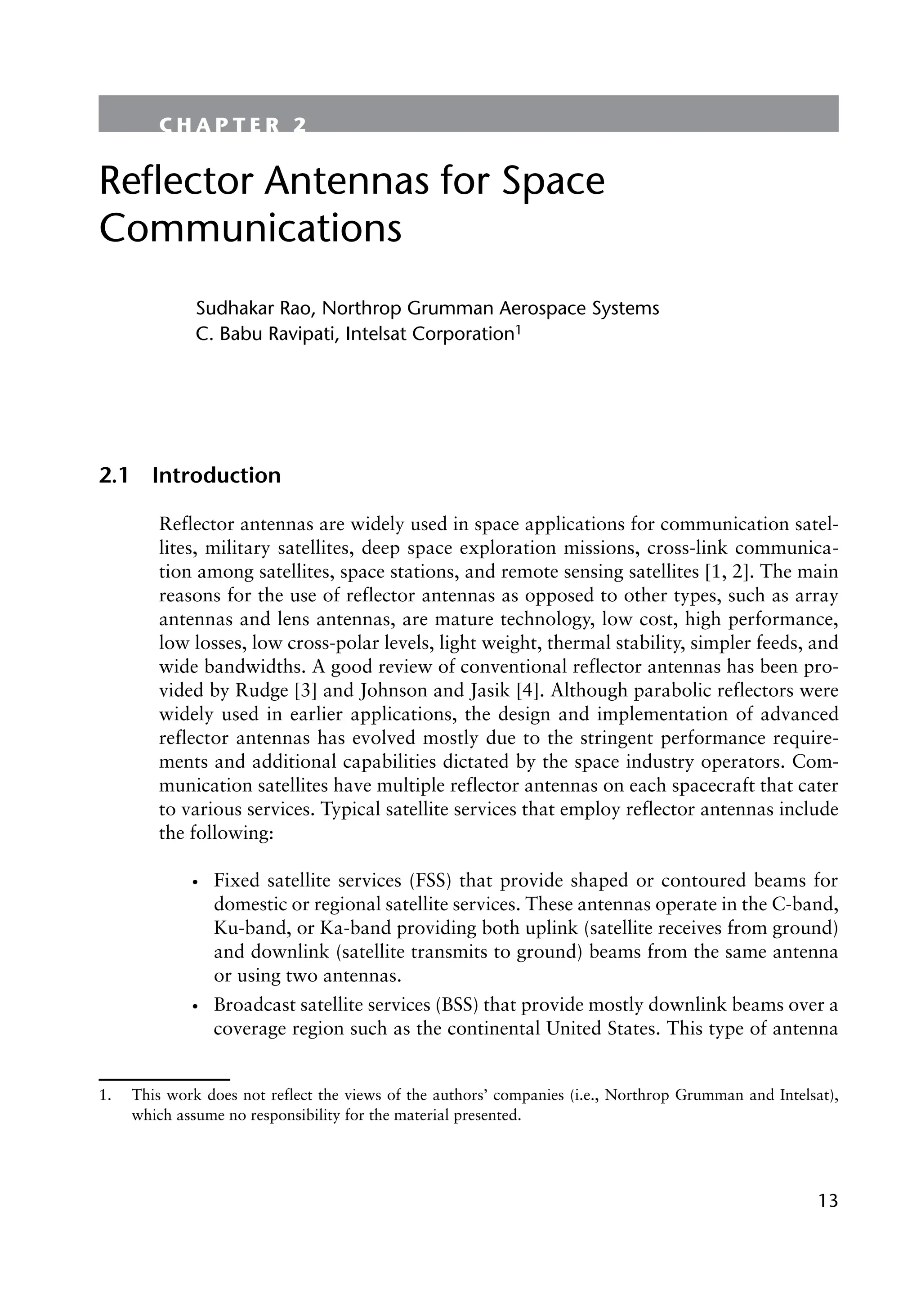 13
C H A P T E R 2
Reflector Antennas for Space
Communications
Sudhakar Rao, Northrop Grumman Aerospace Systems
C. Babu Ravipati, Intelsat Corporation1
2.1 Introduction
Reflector antennas are widely used in space applications for communication satel-
lites, military satellites, deep space exploration missions, cross-link communica-
tion among satellites, space stations, and remote sensing satellites [1, 2]. The main
reasons for the use of reflector antennas as opposed to other types, such as array
antennas and lens antennas, are mature technology, low cost, high performance,
low losses, low cross-polar levels, light weight, thermal stability, simpler feeds, and
wide bandwidths. A good review of conventional reflector antennas has been pro-
vided by Rudge [3] and Johnson and Jasik [4]. Although parabolic reflectors were
widely used in earlier applications, the design and implementation of advanced
reflector antennas has evolved mostly due to the stringent performance require-
ments and additional capabilities dictated by the space industry operators. Com-
munication satellites have multiple reflector antennas on each spacecraft that cater
to various services. Typical satellite services that employ reflector antennas include
the following:
•
• Fixed satellite services (FSS) that provide shaped or contoured beams for
domestic or regional satellite services. These antennas operate in the C-band,
Ku-band, or Ka-band providing both uplink (satellite receives from ground)
and downlink (satellite transmits to ground) beams from the same antenna
or using two antennas.
•
• Broadcast satellite services (BSS) that provide mostly downlink beams over a
coverage region such as the continental United States. This type of antenna
1. This work does not reflect the views of the authors’ companies (i.e., Northrop Grumman and Intelsat),
which assume no responsibility for the material presented.
 