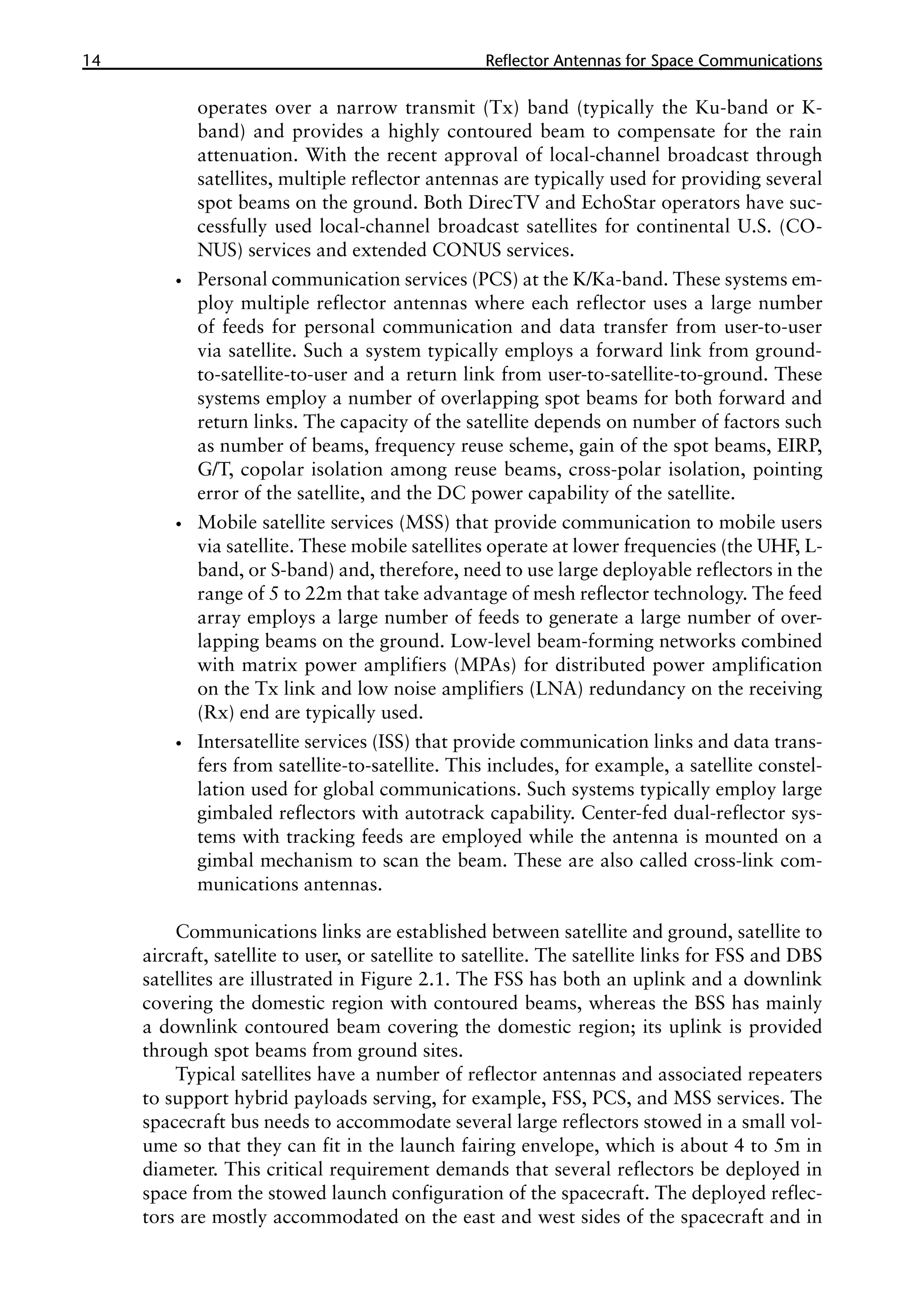 14 �������������������������������������������
Reflector Antennas for Space Communications
operates over a narrow transmit (Tx) band (typically the Ku-band or K-
band) and provides a highly contoured beam to compensate for the rain
attenuation. With the recent approval of local-channel broadcast through
satellites, multiple reflector antennas are typically used for providing several
spot beams on the ground. Both DirecTV and EchoStar operators have suc-
cessfully used local-channel broadcast satellites for continental U.S. (CO-
NUS) services and extended CONUS services.
•
• Personal communication services (PCS) at the K/Ka-band. These systems em-
ploy multiple reflector antennas where each reflector uses a large number
of feeds for personal communication and data transfer from user-to-user
via satellite. Such a system typically employs a forward link from ground-
to-satellite-to-user and a return link from user-to-satellite-to-ground. These
systems employ a number of overlapping spot beams for both forward and
return links. The capacity of the satellite depends on number of factors such
as number of beams, frequency reuse scheme, gain of the spot beams, EIRP,
G/T, copolar isolation among reuse beams, cross-polar isolation, pointing
error of the satellite, and the DC power capability of the satellite.
•
• Mobile satellite services (MSS) that provide communication to mobile users
via satellite. These mobile satellites operate at lower frequencies (the UHF, L-
band, or S-band) and, therefore, need to use large deployable reflectors in the
range of 5 to 22m that take advantage of mesh reflector technology. The feed
array employs a large number of feeds to generate a large number of over-
lapping beams on the ground. Low-level beam-forming networks combined
with matrix power amplifiers (MPAs) for distributed power amplification
on the Tx link and low noise amplifiers (LNA) redundancy on the receiving
(Rx) end are typically used.
•
• Intersatellite services (ISS) that provide communication links and data trans-
fers from satellite-to-satellite. This includes, for example, a satellite constel-
lation used for global communications. Such systems typically employ large
gimbaled reflectors with autotrack capability. Center-fed dual-reflector sys-
tems with tracking feeds are employed while the antenna is mounted on a
gimbal mechanism to scan the beam. These are also called cross-link com-
munications antennas.
Communications links are established between satellite and ground, satellite to
aircraft, satellite to user, or satellite to satellite. The satellite links for FSS and DBS
satellites are illustrated in Figure 2.1. The FSS has both an uplink and a downlink
covering the domestic region with contoured beams, whereas the BSS has mainly
a downlink contoured beam covering the domestic region; its uplink is provided
through spot beams from ground sites.
Typical satellites have a number of reflector antennas and associated repeaters
to support hybrid payloads serving, for example, FSS, PCS, and MSS services. The
spacecraft bus needs to accommodate several large reflectors stowed in a small vol-
ume so that they can fit in the launch fairing envelope, which is about 4 to 5m in
diameter. This critical requirement demands that several reflectors be deployed in
space from the stowed launch configuration of the spacecraft. The deployed reflec-
tors are mostly accommodated on the east and west sides of the spacecraft and in
 
