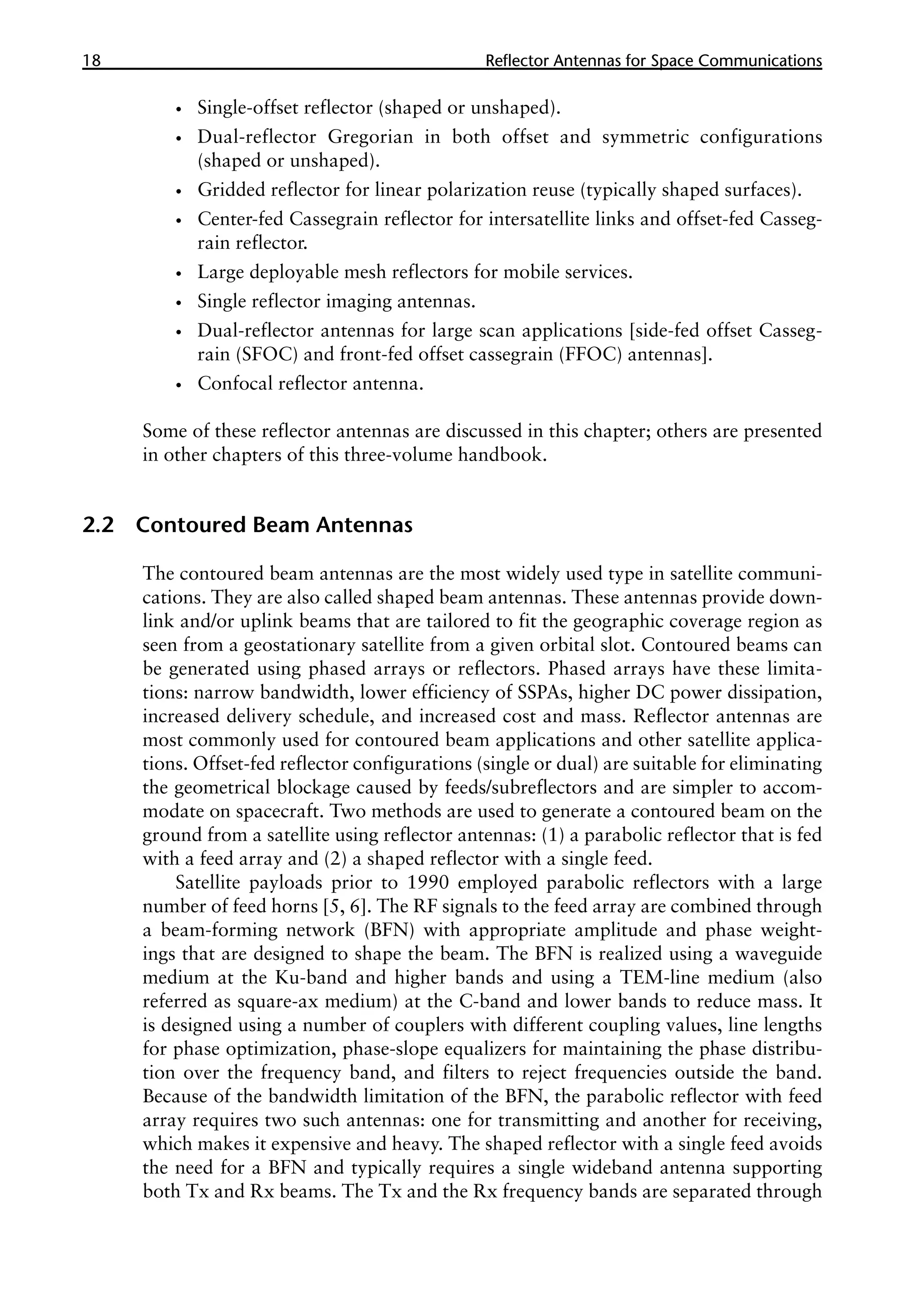 18 �������������������������������������������
Reflector Antennas for Space Communications
•
• Single-offset reflector (shaped or unshaped).
•
• Dual-reflector Gregorian in both offset and symmetric configurations
(shaped or unshaped).
•
• Gridded reflector for linear polarization reuse (typically shaped surfaces).
•
• Center-fed Cassegrain reflector for intersatellite links and offset-fed Casseg-
rain reflector.
•
• Large deployable mesh reflectors for mobile services.
•
• Single reflector imaging antennas.
•
• Dual-reflector antennas for large scan applications [side-fed offset Casseg-
rain (SFOC) and front-fed offset cassegrain (FFOC) antennas].
•
• Confocal reflector antenna.
Some of these reflector antennas are discussed in this chapter; others are presented
in other chapters of this three-volume handbook.
2.2 Contoured Beam Antennas
The contoured beam antennas are the most widely used type in satellite communi-
cations. They are also called shaped beam antennas. These antennas provide down-
link and/or uplink beams that are tailored to fit the geographic coverage region as
seen from a geostationary satellite from a given orbital slot. Contoured beams can
be generated using phased arrays or reflectors. Phased arrays have these limita-
tions: narrow bandwidth, lower efficiency of SSPAs, higher DC power dissipation,
increased delivery schedule, and increased cost and mass. Reflector antennas are
most commonly used for contoured beam applications and other satellite applica-
tions. Offset-fed reflector configurations (single or dual) are suitable for eliminating
the geometrical blockage caused by feeds/subreflectors and are simpler to accom-
modate on spacecraft. Two methods are used to generate a contoured beam on the
ground from a satellite using reflector antennas: (1) a parabolic reflector that is fed
with a feed array and (2) a shaped reflector with a single feed.
Satellite payloads prior to 1990 employed parabolic reflectors with a large
number of feed horns [5, 6]. The RF signals to the feed array are combined through
a beam-forming network (BFN) with appropriate amplitude and phase weight-
ings that are designed to shape the beam. The BFN is realized using a waveguide
medium at the Ku-band and higher bands and using a TEM-line medium (also
referred as square-ax medium) at the C-band and lower bands to reduce mass. It
is designed using a number of couplers with different coupling values, line lengths
for phase optimization, phase-slope equalizers for maintaining the phase distribu-
tion over the frequency band, and filters to reject frequencies outside the band.
Because of the bandwidth limitation of the BFN, the parabolic reflector with feed
array requires two such antennas: one for transmitting and another for receiving,
which makes it expensive and heavy. The shaped reflector with a single feed avoids
the need for a BFN and typically requires a single wideband antenna supporting
both Tx and Rx beams. The Tx and the Rx frequency bands are separated through
 