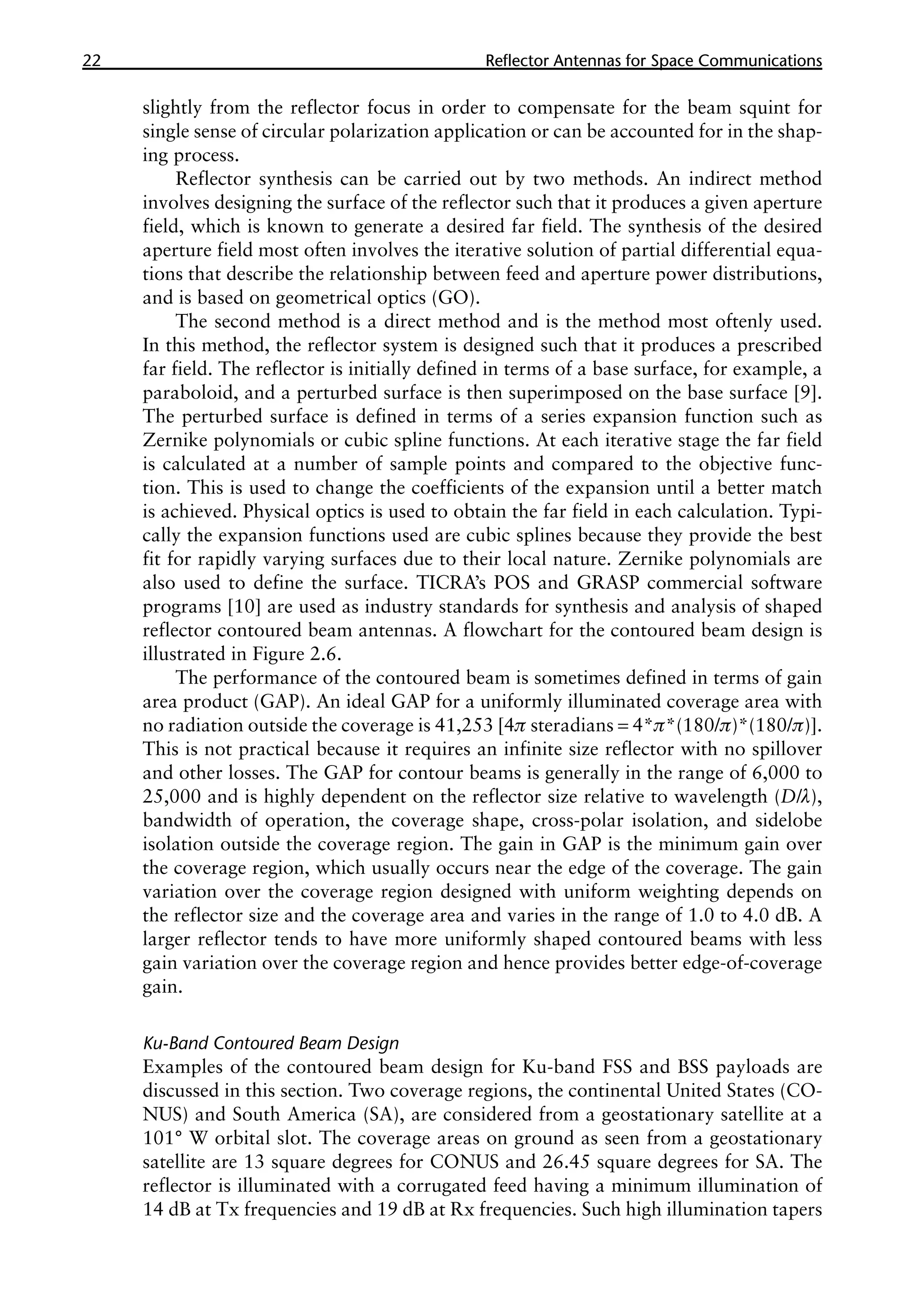 22 �������������������������������������������
Reflector Antennas for Space Communications
slightly from the reflector focus in order to compensate for the beam squint for
single sense of circular polarization application or can be accounted for in the shap-
ing process.
Reflector synthesis can be carried out by two methods. An indirect method
involves designing the surface of the reflector such that it produces a given aperture
field, which is known to generate a desired far field. The synthesis of the desired
aperture field most often involves the iterative solution of partial differential equa-
tions that describe the relationship between feed and aperture power distributions,
and is based on geometrical optics (GO).
The second method is a direct method and is the method most oftenly used.
In this method, the reflector system is designed such that it produces a prescribed
far field. The reflector is initially defined in terms of a base surface, for example, a
paraboloid, and a perturbed surface is then superimposed on the base surface [9].
The perturbed surface is defined in terms of a series expansion function such as
Zernike polynomials or cubic spline functions. At each iterative stage the far field
is calculated at a number of sample points and compared to the objective func-
tion. This is used to change the coefficients of the expansion until a better match
is achieved. Physical optics is used to obtain the far field in each calculation. Typi-
cally the expansion functions used are cubic splines because they provide the best
fit for rapidly varying surfaces due to their local nature. Zernike polynomials are
also used to define the surface. TICRA’s POS and GRASP commercial software
programs [10] are used as industry standards for synthesis and analysis of shaped
reflector contoured beam antennas. A flowchart for the contoured beam design is
illustrated in Figure 2.6.
The performance of the contoured beam is sometimes defined in terms of gain
area product (GAP). An ideal GAP for a uniformly illuminated coverage area with
no radiation outside the coverage is 41,253 [4p steradians = 4*π*(180/π)*(180/π)].
This is not practical because it requires an infinite size reflector with no spillover
and other losses. The GAP for contour beams is generally in the range of 6,000 to
25,000 and is highly dependent on the reflector size relative to wavelength (D/λ),
bandwidth of operation, the coverage shape, cross-polar isolation, and sidelobe
isolation outside the coverage region. The gain in GAP is the minimum gain over
the coverage region, which usually occurs near the edge of the coverage. The gain
variation over the coverage region designed with uniform weighting depends on
the reflector size and the coverage area and varies in the range of 1.0 to 4.0 dB. A
larger reflector tends to have more uniformly shaped contoured beams with less
gain variation over the coverage region and hence provides better edge-of-coverage
gain.
Ku-Band Contoured Beam Design
Examples of the contoured beam design for Ku-band FSS and BSS payloads are
discussed in this section. Two coverage regions, the continental United States (CO-
NUS) and South America (SA), are considered from a geostationary satellite at a
101° W orbital slot. The coverage areas on ground as seen from a geostationary
satellite are 13 square degrees for CONUS and 26.45 square degrees for SA. The
reflector is illuminated with a corrugated feed having a minimum illumination of
14 dB at Tx frequencies and 19 dB at Rx frequencies. Such high illumination tapers
 