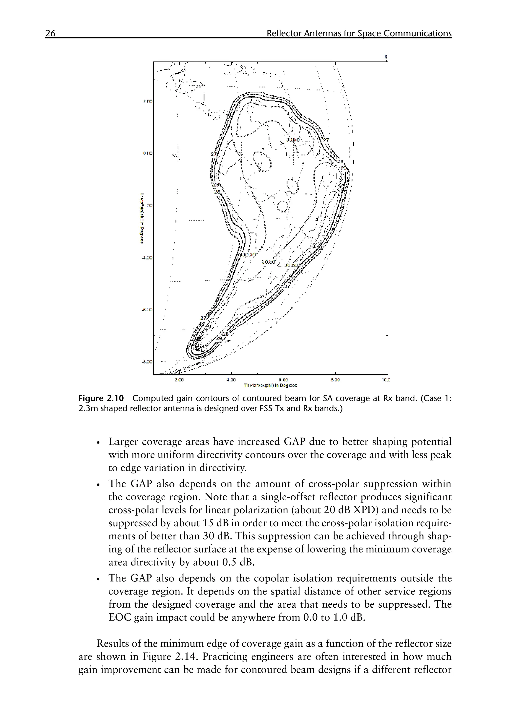 26 �������������������������������������������
Reflector Antennas for Space Communications
•
• Larger coverage areas have increased GAP due to better shaping potential
with more uniform directivity contours over the coverage and with less peak
to edge variation in directivity.
•
• The GAP also depends on the amount of cross-polar suppression within
the coverage region. Note that a single-offset reflector produces significant
cross-polar levels for linear polarization (about 20 dB XPD) and needs to be
suppressed by about 15 dB in order to meet the cross-polar isolation require-
ments of better than 30 dB. This suppression can be achieved through shap-
ing of the reflector surface at the expense of lowering the minimum coverage
area directivity by about 0.5 dB.
•
• The GAP also depends on the copolar isolation requirements outside the
coverage region. It depends on the spatial distance of other service regions
from the designed coverage and the area that needs to be suppressed. The
EOC gain impact could be anywhere from 0.0 to 1.0 dB.
Results of the minimum edge of coverage gain as a function of the reflector size
are shown in Figure 2.14. Practicing engineers are often interested in how much
gain improvement can be made for contoured beam designs if a different reflector
Figure 2.10 Computed gain contours of contoured beam for SA coverage at Rx band. (Case 1:
2.3m shaped reflector antenna is designed over FSS Tx and Rx bands.)
 