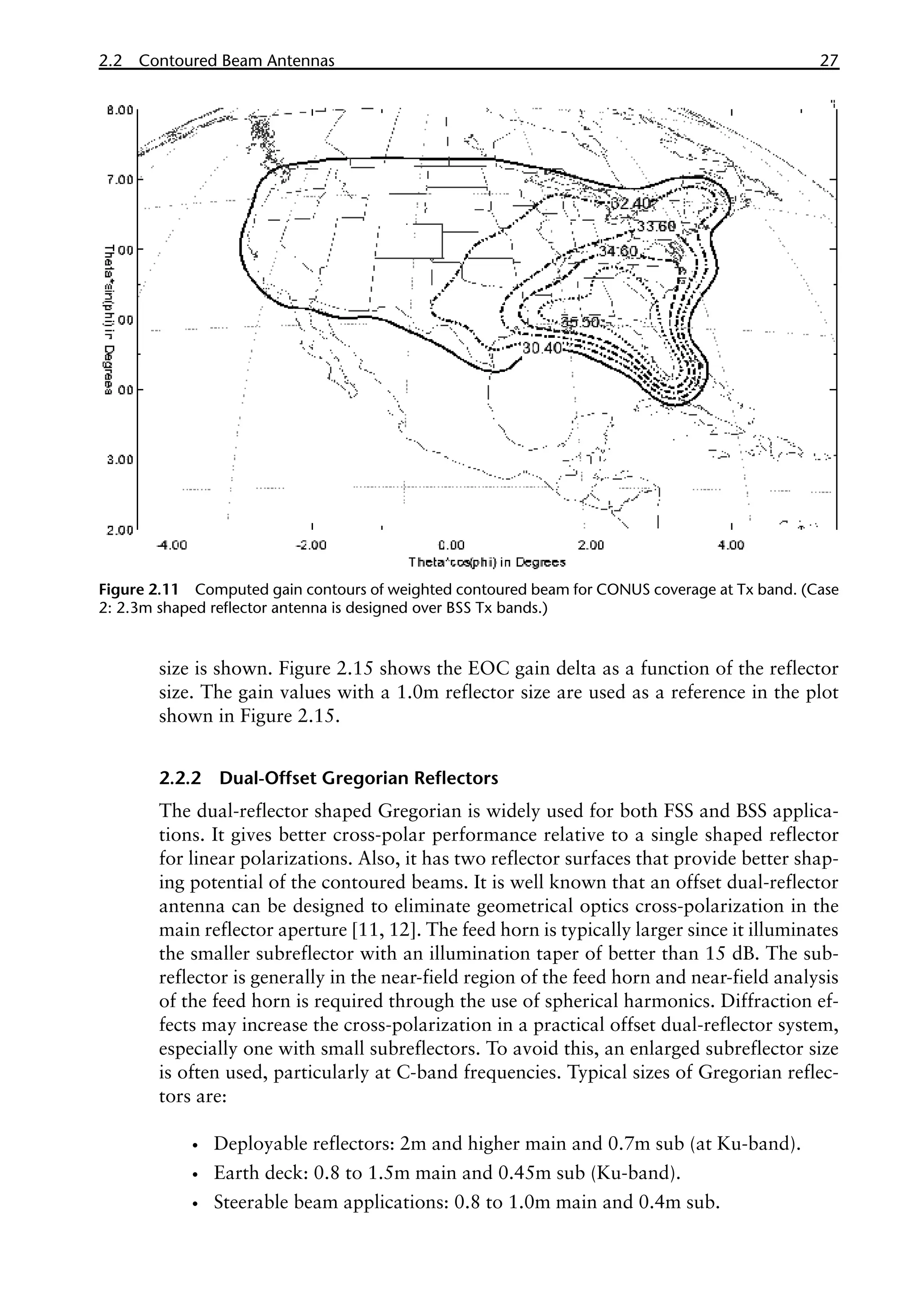 2.2 Contoured Beam Antennas 27
size is shown. Figure 2.15 shows the EOC gain delta as a function of the reflector
size. The gain values with a 1.0m reflector size are used as a reference in the plot
shown in Figure 2.15.
2.2.2 Dual-Offset Gregorian Reflectors
The dual-reflector shaped Gregorian is widely used for both FSS and BSS applica-
tions. It gives better cross-polar performance relative to a single shaped reflector
for linear polarizations. Also, it has two reflector surfaces that provide better shap-
ing potential of the contoured beams. It is well known that an offset dual-reflector
antenna can be designed to eliminate geometrical optics cross-polarization in the
main reflector aperture [11, 12]. The feed horn is typically larger since it illuminates
the smaller subreflector with an illumination taper of better than 15 dB. The sub-
reflector is generally in the near-field region of the feed horn and near-field analysis
of the feed horn is required through the use of spherical harmonics. Diffraction ef-
fects may increase the cross-polarization in a practical offset dual-reflector system,
especially one with small subreflectors. To avoid this, an enlarged subreflector size
is often used, particularly at C-band frequencies. Typical sizes of Gregorian reflec-
tors are:
•
• Deployable reflectors: 2m and higher main and 0.7m sub (at Ku-band).
•
• Earth deck: 0.8 to 1.5m main and 0.45m sub (Ku-band).
•
• Steerable beam applications: 0.8 to 1.0m main and 0.4m sub.
Figure 2.11 Computed gain contours of weighted contoured beam for CONUS coverage at Tx band. (Case
2: 2.3m shaped reflector antenna is designed over BSS Tx bands.)
 