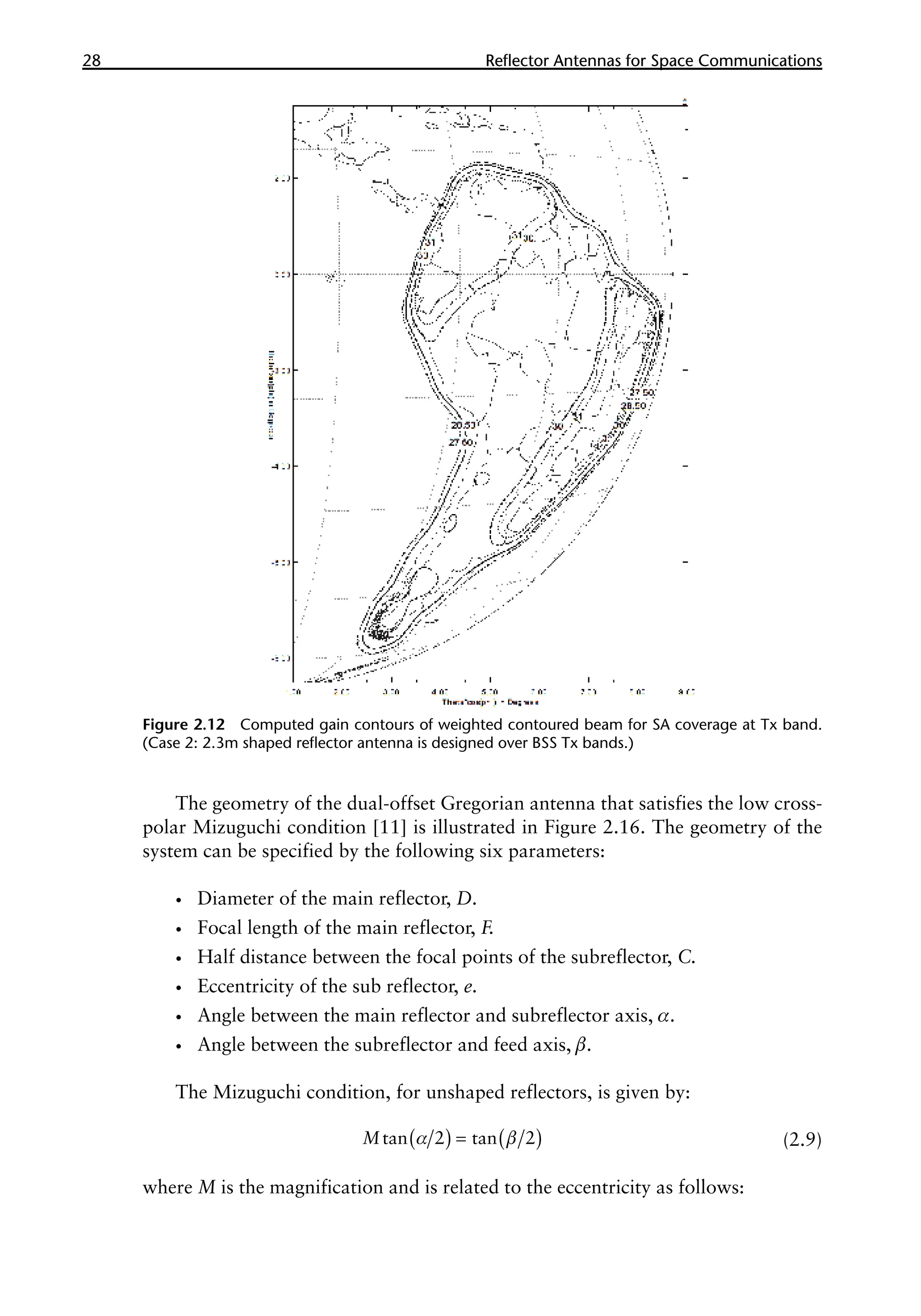 28 �������������������������������������������
Reflector Antennas for Space Communications
The geometry of the dual-offset Gregorian antenna that satisfies the low cross-
polar Mizuguchi condition [11] is illustrated in Figure 2.16. The geometry of the
system can be specified by the following six parameters:
•
• Diameter of the main reflector, D.
•
• Focal length of the main reflector, F.
•
• Half distance between the focal points of the subreflector, C.
•
• Eccentricity of the sub reflector, e.
•
• Angle between the main reflector and subreflector axis, α.
•
• Angle between the subreflector and feed axis, β.
The Mizuguchi condition, for unshaped reflectors, is given by:
( ) ( )
α β
=
tan 2 tan 2
M (2.9)
where M is the magnification and is related to the eccentricity as follows:
Figure 2.12 Computed gain contours of weighted contoured beam for SA coverage at Tx band.
(Case 2: 2.3m shaped reflector antenna is designed over BSS Tx bands.)
 