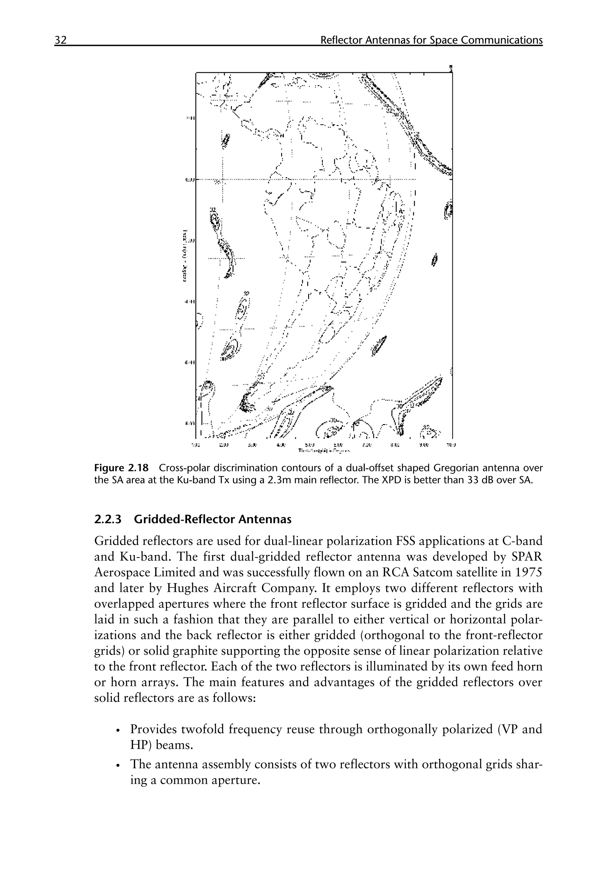 32 �������������������������������������������
Reflector Antennas for Space Communications
2.2.3 Gridded-Reflector Antennas
Gridded reflectors are used for dual-linear polarization FSS applications at C-band
and Ku-band. The first dual-gridded reflector antenna was developed by SPAR
Aerospace Limited and was successfully flown on an RCA Satcom satellite in 1975
and later by Hughes Aircraft Company. It employs two different reflectors with
overlapped apertures where the front reflector surface is gridded and the grids are
laid in such a fashion that they are parallel to either vertical or horizontal polar-
izations and the back reflector is either gridded (orthogonal to the front-reflector
grids) or solid graphite supporting the opposite sense of linear polarization relative
to the front reflector. Each of the two reflectors is illuminated by its own feed horn
or horn arrays. The main features and advantages of the gridded reflectors over
solid reflectors are as follows:
•
• Provides twofold frequency reuse through orthogonally polarized (VP and
HP) beams.
•
• The antenna assembly consists of two reflectors with orthogonal grids shar-
ing a common aperture.
Figure 2.18 Cross-polar discrimination contours of a dual-offset shaped Gregorian antenna over
the SA area at the Ku-band Tx using a 2.3m main reflector. The XPD is better than 33 dB over SA.
 